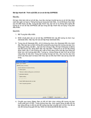 Nh p môn H qu n tr c s d li u DB2118
Bài t p nhanh #8 - Trích xu$t DDL t' c s d li u EXPRESS
M c tiêu:
Khi b n nhân b n m t c s d li u, m c tiêu c a b n là ph i t o l i c s d li u b&ng
cách n gi n và h p lý. Thông th ng s d ng k ch b n SQL, nó có th c th c hi n
sau khi DB2 c cài t. Trong bài t p nhanh này, b n s/ rút ra nh ng nh ngh a i
t ng t, c s d li u EXPRESS ( ã t o trong bài t p nhanh #2) s d ng Trung tâm
i u khi n.
Quy trình:
1. M Trung tâm i u khi n.
2. Nh n chu t ph i vào c s d li u EXPRESS trên cây i t ng và ch'n m c
Generate DDL. Vi c này m c a s h p tho i Generate DDL.
3. Trong c a s Generate DDL, ch! rõ nh ng tùy ch'n cho Generate DDL nh d i
ây. N u b n t o ra thêm nh ng i t ng b sung trong môi tr ng c a b n nh
không gian bàng, b m.., b n s/ ch'n chúng ây. Khi b n không t o ra b t k)
lo i i t ng nào, ,ng ánh d u vào h p ki m. Th ng kê c s d li u không
c thêm vào vì môi tr ng s n xu t có kh n ng ch a m t t p h p th ng kê
khác h n môi tr ng phát tri n. T ng t , nh ng thông s c u hình s/ có kh
n ng khác i m t chút. Trong môi tr ng mà b n s h u, n u m'i th c u hình
chính xác theo cách nó c tri n khai, b n có th ch'n thêm vào cái tùy ch'n b
sung.
4. Chuy n qua trang Object. B n có th ch! nh ch'n nh ng i t ng mà b n
mu n phát sinh ra DDL. Trong tr ng h p này, ch'n ng i dùng và gi n mà
b n dùng t o ra t t c các i t ng c a b n và phát sinh ra DLL cho t t c
các i t ng trong gi n này. Nh n nút Generate b%t u t o DLL.
 
