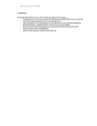 Nh p môn H qu n tr c s d li u DB2 11
L i c m n
Chúng tôi chân thành c m n các cá nhân sau ây v i s tr giúp
- Ted Wasserman, Clara Liu và Paul Yip phòng thí nghi m IBM Toronto, ng i ã
phát tri n ng d ng trong khuôn kh cu n sách này
- Don Chamberlin và Cindy Saracco v i các bài báo c a h' v XQuery ng trên
developerWorks, và Matthía Nicola v i bài trình bày v pureXML.
- Kevin Czap và Grant Hutchingson v i các tài li u k( thu t v phát tri n DB2
- Katherine Boyachok v i thi t k bìa
- Susan Visser giúp * xu t b n cu n sách này
 