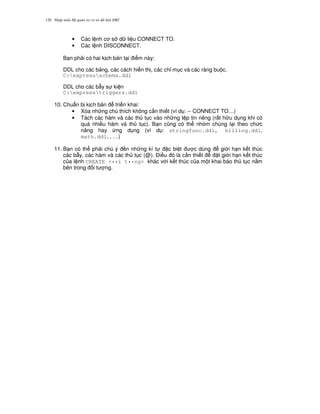 Nh p môn H qu n tr c s d li u DB2120
• Các l nh c s d li u CONNECT TO.
• Các l nh DISCONNECT.
B n ph i có hai k ch b n t i i m này:
DDL cho các b ng, các cách hi n th , các ch! m c và các ràng bu c.
C:expressschema.ddl
DDL cho các b-y s ki n
C:expresstriggers.ddl
10. Chu"n b k ch b n tri n khai:
• Xóa nh ng chú thích không c n thi t (ví d : -- CONNECT TO…)
• Tách các hàm và các th t c vào nh ng t p tin riêng (r t h u d ng khi có
quá nhi u hàm và th t c). B n c0ng có th nhóm chúng l i theo ch c
n ng hay ng d ng (ví d : stringfunc.ddl, billing.ddl,
math.ddl, , …)
11. B n có th ph i chú ý n nh ng kí t c bi t c dùng gi i h n k t thúc
các b-y, các hàm và các th t c (@). $i u ó là c n thi t t gi i h n k t thúc
c a l nh CREATE <••i t••ng> khác v i k t thúc c a m t khai báo th t c n&m
bên trong i t ng.
 