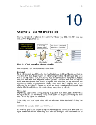 Nh p môn H qu n tr c s d li u DB2 121
10Ch ng 10 – B o m t c s d li u
Ch ng này bàn v s b o m t c x lý nh th nào trong DB2. Hình 10.1 cung c p
m t cái nhìn t ng quan c b n
Hình 10.1 – T ng quan v# s! b o m t trong DB2
Nh trong hình 10.1, s b o m t DB2 có hai ph n:
% nh danh
Nó là m t ti n trình qua ó ki m tra tính h p l c a thông tin ng nh p c a ng i dùng.
Ti n trình nh danh c th c thi b i m t ch ng trình b o m t bên ngoài DB2 ( i n
hình là b i m t h i u hành, m t ph ng th c nh danh c a m t m ng nào ó, ho c là
m t ph n m m nh danh c thi t k theo yêu c u). Ti n trình nh danh c a h i u
hành c xác l p m c nh. Khi s d ng ti n trình nh danh c a h i u hành, tên
ng i dùng (userid) và m t mã c chuy n t i c s d li u máy ch (nh là m t
ph n c a câu l nh k t n i). Sau ó, c s d li u máy ch s/ g'i ti n trình nh danh
c a h i u hành ki m tra tính h p l c a tên ng i dùng và m t mã.
Quy#n h(n
4 ph n này, DB2 ki m tra xem ng i dùng, ã qua nh danh trên, có th thi hành thao
tác ng i ó yêu c u hay không. Thông tin v quy n h n c l u tr trong m t danh
m c DB2 và m t t p tin c u hình DBM.
Ví d , trong hình 10.1, ng i dùng “bob” k t n i v i c s d li u SAMPLE b&ng câu
l nh :
CONNECT TO sample USER bob USING pwd
C “bob” và “pwd” c chuy n t i h i u hành ho c m t ch ng trình nh danh bên
ngoài ki m tra xem tên ng i dùng “bob” ã c nh ngh a ch a và m t kh"u ó có
 