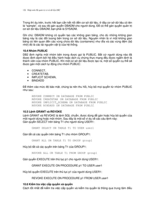 Nh p môn H qu n tr c s d li u DB2126
Trong thí d trên, tr c h t b n c n k t n i n c s d li u, ây c s d li u có tên
là “sample”, và sau ó gán quy n DBADM cho ng i dùng. $ có th gán quy n qu n tr
c s d li u DBADM, b n ph i là SYSADM.
Ghi chú: DBADM không có quy n t o các không gian b ng, cho dù nh ng không gian
b ng này là các i t ng bên trong c s d li u. Nguyên nhân là vì m t không gian
b ng có liên quan n các vùng ch a d li u (containers) nh a và các vùng m (b
nh ) ó là các tài nguyên v t lý c a h th ng.
10.4 Nhóm PUBLIC
DB2 nh ngh a m t nhóm bên trong c g'i là PUBLIC. B t c ng i dùng nào ã
c nh danh b i h i u hành ho c d ch v ch ng th c m ng u c ng m nh là
thành viên c a nhóm PUBLIC. Khi m t c s d li u c t o ra, m t s quy n c th s/
c gán m t cách t ng cho nhóm PUBLIC:
• CONNECT,
• CREATETAB,
• IMPLICIT SCHEMA,
• BINDADD
$ thêm vào m c b o m t, chúng ta nên thu h i, h y b m'i quy n t, nhóm PUBLIC
nh sau:
REVOKE CONNECT ON DATABASE FROM PUBLIC
REVOKE CREATETAB ON DATABASE FROM PUBLIC
REVOKE IMPLICIT_SCHEMA ON DATABASE FROM PUBLIC
REVOKE BINDADD ON DATABASE FROM PUBLIC
10.5 L nh GRANT và REVOKE
L nh GRANT và REVOKE là l nh SQL chu"n, c dùng gán ho c h y b quy n c a
m t ng i dùng ho c m t nhóm. Sau ây là m t s ví d v các câu l nh này:
Gán quy n SELECT trên b ng T1 cho ng i dùng USER1:
GRANT SELECT ON TABLE T1 TO USER user1
Gán t t c các quy n trên b ng T1 cho nhóm GROUP1:
GRANT ALL ON TABLE T1 TO GROUP group1
H y b t t c các quy n trên b ng T1 c a GROUP1:
REVOKE ALL ON TABLE T1 FROM GROUP group1
Gán quy n EXECUTE trên th t c p1 cho ng i dùng USER1:
GRANT EXECUTE ON PROCEDURE p1 TO USER user1
H y b quy n EXECUTE trên th t c p1 c a ng i dùng USER1:
REVOKE EXECUTE ON PROCEDURE p1 FROM USER user1
10.6 Ki m tra vi c c$p quy#n và quy#n
Cách t t nh t ki m tra vi c c p quy n và ki m tra quy n là thông qua trung tâm i u
 