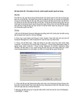 Nh p môn H qu n tr c s d li u DB2 129
Bài t p nhanh #9 - Cho phép và h y b3 (phân quy#n) quy#n ng i s d ng.
M c tiêu:
Cho n lúc này, b n ã s d ng m t tài kho n c a ng i qu n tr cho vi c s d ng các
l nh v i c s d li u. Tài kho n này có th truy c p t i m'i ti n ích, d li u và nh ng i
t ng c s d li u y . B i v y, i u quan tr'ng là c n b o v tài kho n này tránh
s nh ng s c hay m t mát d li u có ch tâm. Trong a s nh ng tr ng h p, b n s/
mu n t o ra nh ng tài kho n ng i dùng khác ho c nh ng nhóm v i m t thi t l p quy n
h n ch h n.Trong bài t p này, b n s/ t o ra m t tài kho n ng i s d ng m i, r i gán
nó nh ng c quy n xác nh.
Th t c:
1.M c a s Windows Computer Management b&ng cách kích chu t ph i vào bi u t ng
My Computer trên máy tính, và ch'n Manage.
2. Ch'n m c Local Users and Group nhóm System Tools n&m bên trái c a c a s
Computer Management, nh n chu t ph i lên User và ch'n m c New User.
3. Trong c a s New User , nh p các thông tin sau ây: trong m c User name nh p
“customer” và trong m c Full name nh p “Customer1”. Trong tr ng Description nh p “A
typical book store customer”. Trong tr ng Password và Confirm password nh p
“ibmdb2”. B d u ánh m c “ng i dùng c n i m t mã l n ng nh p sau” (User
must change password on next logon) và nh n nút Create t o ng i dùng m i
4. Ch'n ch cao c p (Advanced) b&ng cách ch'n m c Customize Control Center trên
th c n Control Center Tool, ch'n ti p tùy ch'n Advanced và nh n OK. B o m khung
nhìn làm vi c hi n t i ch Advanced.
5. M r ng cây i t ng c a Trung tâm i u khi n bên trái c a s , ch'n All Database -
> EXPRESS -> Tables.
 