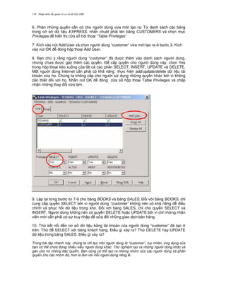 Nh p môn H qu n tr c s d li u DB2130
6. Phân nh ng quy n c n có cho ng i dùng v,a m i t o ra: T, danh sách các b ng
trong c s d li u EXPRESS, nh n chu t ph i lên b ng CUSTOMERS và ch'n m c
Privileges hi n th c a s h i tho i “Table Privileges”
7. Kích vào nút Add User và ch'n ng i dùng “customer” v,a m i t o ra b c 3. Kích
vào nút OK óng h p tho i Add User.
8. B n chú ý r&ng ng i dùng “customer” ã c thêm vào danh sách ng i dùng,
nh ng ch a c gán thêm các quy n. $ c p quy n cho ng i dùng này, ch'n Yes
trong h p tho i kéo xu ng c a t t c các ph n SELECT, INSERT, UPDATE và DELETE.
M t ng i dùng Internet c n ph i có kh n ng th c hi n add/update/delete d li u tài
kho n c a h'. Chúng ta không c p cho ng i s d ng nh ng quy n khác b i vì không
c n thi t i v i h'. Nh n nút OK óng c a s h p tho i Table Privileges và ch p
nh n nh ng thay i v,a làm.
9. L p l i t,ng b c t, 7-9 cho b ng BOOKS và b ng SALES. $ i v i b ng BOOKS, ch!
cung c p quy n SELECT b i vì ng i dùng “customer” không nên có kh n ng i u
ch!nh và ph c h i d li u trong kho. $ i v i b ng SALES, ch! cho quy n SELECT và
INSERT. Ng i dùng không nên có quy n DELETE ho c UPDATE b i vì ch! nh ng nhân
viên m i c n ph i có s truy nh p s a i nh ng giao d ch bán hàng.
10. Th k t n i n c s d li u b&ng tài kho n c a ng i dùng “customer” ã t o
trên. Th SELECT v i b ng khách hàng. $i u gì x y ra? Th DELETE hay UPDATE
d li u trong b ng SALES. $i u gì x y ra?
Trong bài t p nhanh này, chúng ta ch t o m t ng i dùng là “customer”, tuy nhiên, ng d ng c a
b n có th ch a ng nhi u ki u ng i dùng khác. Th nghi m t o ra nh ng ng i dùng khác và
gán cho nó nh ng c quy n. B n c ng có th t o ra nh ng nhóm c a các ng i dùng và phân
quy n cho các nhóm ó, h n là làm v i m i ng i dùng riêng l .
 