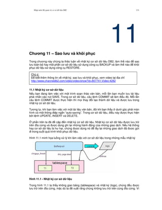 Nh p môn H qu n tr c s d li u DB2 131
11Ch ng 11 – Sao l u và khôi ph c
Trong ch ng này chúng ta th o lu n v nh t ký c s d li u DB2, làm th nào sao
l u toàn b hay m t ph n c s d li u s d ng công c BACKUP và làm th nào khôi
ph c d li u s d ng công c RESTORE.
11.1 Nh t ký c s d li u
N u b n ang làm vi c v i m t trình so n th o v n b n, m.i l n b n mu n l u tài li u
ph i nh n vào nút SAVE. Trong c s d li u, câu l nh COMMIT s/ làm i u ó. M.i l n
câu l nh COMMIT c th c hi n thì m'i thay i t o thành d li u và c l u trong
nh t ký c s d li u.
T ng t , khi b n làm vi c v i m t tài li u v n b n, ôi khi b n th y d i góc ph i màn
hình có m t thông i p ng%n “auto-saving”. Trong c s d li u, i u này c th c hi n
b i l nh UPDATE, INSERT và DELETE.
4 ph n trên ta ã c p n nh t ký c s d li u. Nh t ký c s d li u c l u tr
trên a c ng và c dùng ghi l i nh ng hành ng c a nh ng giao d ch. N u h th ng
hay c s d li u b h h i, chúng c dùng nó l y l i nh ng giao d ch ã c g i
i trong su t quá trình khôi ph c d li u.
Hình 11.1 minh h'a lu ng x lý khi làm vi c v i c s d li u trong nh ng m-u nh t ký
Hình 11.1 - Nh t ký c s d li u
Trong hình 11.1 ta th y không gian b ng (tablespace) và nh t ký (logs), chúng u c
l u tr trên a c ng, m c dù ta xu t r&ng chúng không l u tr trên cùng a c ng. Ví
Chú ý:
$ bi t thêm thông tin v nh t ký, sao l u và khôi ph c, xem video t i a ch!
http://www.channeldb2.com/video/video/show?id=807741:Video:4282
 