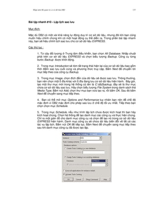 Nh p môn H qu n tr c s d li u DB2 137
Bài t p nhanh #10 - L p l ch sao l u
M c ích:
M c dù DB2 có m t vài kh n ng t ng duy trì c s d li u, nh ng ôi khi b n c0ng
mu n hi u ch!nh chúng khi có m t ho t ng c th di n ra. Trong ph n bài t p nhanh
này, b n s/ hi u ch!nh l ch sao l u cho c s d li u EXPRESS.
Các th t c :
1. T, cây i t ng Trung tâm i u khi n, b n ch'n All Database. Nh p chu t
ph i trên c s d li u EXPRESS và ch'n bi u t ng Backup. Công c t,ng
b c Backup c kh i ng.
2. Trong m c Introduction s/ tóm t%t tr ng thái hi n t i c a c s d li u bao g m
th i i m sao l u cu i cùng và ph ng th c truy c p. B m Next chuy n t i
m c ti p theo c a công c Backup.
3. Trong m c Image, ch'n ích n c a d li u s/ c sao l u. Thông th ng,
b n nên ch'n m t a khác v i a ang l u c s d li u hi n hành. Bây gi ,
t o m t th m c m i trong h th ng có tên là C:db2backup, ây s/ là th m c
ch a c s d li u sao l u. Hãy ch'n bi u t ng File System trong danh sách th
Media Type. B m nút Add, ch'n th m c b n v,a t o ra, r i b m OK. Sau ó b m
Next chuy n sang m c ti p theo.
4. B n có th m m c Options and Performance tuy nhiên b n nên ch
m c nh vì DB2 m c nh cho phép sao l u ch t i u nh t. Ti p theo b n
ch'n ch'n m c Schedule.
5. Trong m c Schedule, n u nh trình l p l ch ch a c kích ho t thì b n hãy
kích ho t chúng. Ch'n h th ng t o danh m c các công c và th c hi n chúng.
Ch! ra m t gi n cho danh m c công c và ch'n t o nó trong c s d li u
EXPRESS hi n hành. Danh m c công c s/ ch a d li u bi n i v t t c các
tác v l p l ch. B m nút OK ti p t c. B m Next chuy n sang m c ti p theo
sau khi danh m c công c ã c t o l p.
 