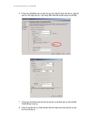 Nh p môn H qu n tr c s d li u DB2138
6. Trong m c Schedule, t o ra m t m c l c cho vi c thi hành các tác v . L p l ch
sao l u m.i ngày vào lúc 1 gi sáng. B m Next chuy n sang m c k ti p.
7. Trong m c Summary, b n s/ xem l i các tác v s/ c t o ra. Sau ó b m
Finish t o ra tác v .
8. Ch y Trung tâm tác v (Task Center) xem ho c s a ch a các tác v sao
l u v,a m i t o ra.
 