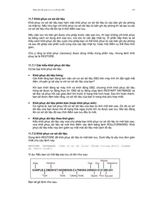 Nh p môn H qu n tr c s d li u DB2 139
11.7 Khôi ph c c s d li u
Khôi ph c c s d li u bao hàm vi c khôi ph c c s d li u t, các b n ghi d phòng
và nh t ký. N u nh b n ch! khôi ph c c s d li u t, b n ghi d phòng thì s/ t o ra các
c s d li u nh ã t n t i th i i m sao l u.
N u vi c l u tr b n ghi c cho phép tr c vi c sao l u, thì b n không ch! khôi ph c
l i b&ng cách s d ng nh sao l u, mà còn t, các t p nh t ký. 4 ph n ti p theo ta s/
th y cách khôi ph c d li u cu n cho phép b n có th khôi ph c t, các b n ghi d phòng
và sau ó ghép vào ph n cu i cùng c a các t p nh t ký, ho c m t i m c th theo th i
gian.
Chú ý r&ng t, khôi ph c (recovery) c dùng nhi u trong ph n này, nh ng l nh khôi
ph c l i là RESTORE.
11.7.1 Các ki u khôi ph c d li u
Có ba lo i khôi ph c d li u:
• Khôi ph c d li u h3ng:
Gi thi t r&ng b n ang làm vi c v i c s d li u DB2 trên máy tính thì t ng t m t
i n, chuy n gì s/ x y ra v i c s d li u c a b n?
Khi b n kh i ng l i máy tính và kh i ng DB2, ch ng trình khôi ph c d li u
h ng s/ c t ng th c thi. DB2 s/ t ng ch y l nh RESTART DATABASE và
s/ 'c và ph c h i các giao d ch khi tr c tr ng thái kích ho t. Sau khi hoàn thành,
b n s/ c m b o r&ng, c s d li u c a b n tr ng thái phù h p nh t.
• Khôi ph c d li u phiên b n (ho c khôi ph c nh):
Có ngh a là, b n s/ ph c h i c s d li u c a b n t, nh m t b n sao. Do ó c s
d li u c a b n c tr v tr ng thái ngay tr c khi nó c sao l u. M'i tác ng
lên c s d li u ó sau th i i m sao l u u b m t.
• Khôi ph c d li u theo th i gian:
Ki u khôi ph c d li u này v,a cho phép b n khôi ph c c s d li u t, m t b n sao,
v,a khôi ph c d li u t i m t th i i m xác nh b&ng l nh ROLLFORWARD. Khôi
ph c d li u ki u này làm gi m s m t mát d li u m t cách t i a.
11.7.2 Khôi ph c c s d li u
Dùng l nh RESTORE khôi ph c d li u t, m t b n l u. D i ây là c u trúc n gi n
nh t cho câu l nh này:
RESTORE DATABASE <tên c• s• d• li•u> [from <•••ng d•n>] [taken
at <th•i-•i•m>]
Ví d : N u b n có m t t p sao l u có tên nh sau:
B n s/ gõ l nh nh sau:
 