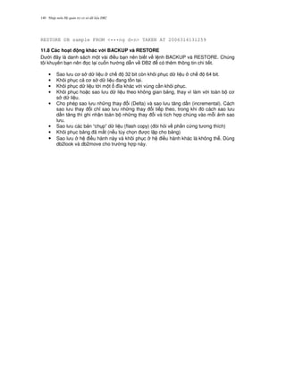Nh p môn H qu n tr c s d li u DB2140
RESTORE DB sample FROM <•••ng d•n> TAKEN AT 2006314131259
11.8 Các ho(t ng khác v i BACKUP và RESTORE
D i ây là danh sách m t vài i u b n nên bi t v l nh BACKUP và RESTORE. Chúng
tôi khuyên b n nên 'c l i cu n h ng d-n v DB2 có thêm thông tin chi ti t.
• Sao l u c s d li u ch 32 bit còn khôi ph c d li u ch 64 bit.
• Khôi ph c c c s d li u ang t n t i.
• Khôi ph c d li u t i m t a khác v i vùng c n khôi ph c.
• Khôi ph c ho c sao l u d li u theo không gian b ng, thay vì làm v i toàn b c
s d li u.
• Cho phép sao l u nh ng thay i (Delta) và sao l u t ng d n (incremental). Cách
sao l u thay i ch! sao l u nh ng thay i ti p theo, trong khi ó cách sao l u
d n t ng thì ghi nh n toàn b nh ng thay i và tích h p chúng vào m.i nh sao
l u.
• Sao l u các b n “ch p” d li u (flash copy) ( òi h i v ph n c ng t ng thích)
• Khôi ph c b ng ã m t (n u tùy ch'n c l p cho b ng)
• Sao l u h i u hành này và khôi ph c h i u hành khác là không th . Dùng
db2look và db2move cho tr ng h p này.
 