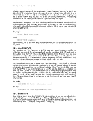 Nh p môn H qu n tr c s d li u DB2142
c a b n, d li u c a b n b%t u b phân o n, chia nh ra thành các trang c s d li u.
L nh REORG s/ tái ghép nh ng m nh v n c0ng nh nh ng kho ng tr ng l i và s/ t
ch c l i d li u làm cho vi c truy v n d li u tr nên hi u qu h n. Các b ng hay thay
i s/ có l i nh t khi dùng REORG. B n có th làm ch! m c REORG nh v i các b ng,
và m t REORG có th c th c hi n tr c tuy n hay không tr c tuy n.
L nh REORG không tr c tuy n th c hi n nhanh h n và hi u qu h n, nh ng không cho
phép truy nh p t i b ng, trong khi l nh REORG tr c tuy n cho phép truy nh p t i b ng,
nh ng có th làm tiêu hao m t chút tài nguyên h th ng; ây là nh ng công vi c t t nh t
cho nh ng b ng nh .
Cú pháp:
REORG TABLE <tablename>
Ví d :
REORG TABLE employee
L nh REORGCHK có th c dùng tr c m t REORG xác nh b ng hay ch! s c n
c s a.
12.1.2 L nh RUNSTATS
C ch t i u c a DB2 (Optimizer) là “kh i óc” c a DB2. Nó tìm nh ng ng d-n truy
nh p hi u qu nh t nh v và truy v n d li u. C ch t i u là h th ng ánh giá tri
th c, và s d ng phân tích th ng kê các i t ng c s d li u c l u trong các b ng
danh m c cho hi u su t khai thác c s d li u l n nh t. Ví d , các b ng danh m c có
các phân tích th ng kê v có bao nhiêu c t hi n di n trong m t b ng, có bao nhiêu hàng
trong nó, có bao nhiêu và nh ng ki u gì c a ch! s s+n có v i m t b ng, …
Thông tin v phân tích th ng kê không c c p nh t t ng. Chính vì thi t k ki u này,
nên b n không mu n DB2 c p nh t nh ng th ng kê sau m.i thao tác trên c s d li u,
nó s/ ph n tác d ng v i yêu c u v hi u n ng c a h th ng. Thay vào ó, DB2 cung c p
l nh RUNSTATS c p nh t nh ng th ng kê này. Nó gi cho các th ng kê c s d li u
luôn c p nh t. C ch t i u c a DB2 có th t o ra nh ng thay i g c r c b n trong
ng d-n truy nh p n u b ng ch! có m t dòng so v i b ng có m t tri u dòng. Khi nh ng
th ng kê c s d li u c c p nh t, DB2 có th ch'n m t ph ng án truy nh p t t
h n. T n su t c a các th ng kê t p h p này s/ xác nh c d li u trong b ng thay i
nh th nào.
Cú pháp:
RUNSTATS ON TABLE <schema.tablename>
Ví d :
RUNSTATS ON TABLE myschema.employee
12.1.3 BIND/REBIND
Sau khi ch y thành công l nh RUNSTATS, không ph i t t c các câu truy v n s/ c
dùng nh ng th ng kê m i nh t. Nh ng s truy nh p SQL t nh c xác nh khi b n
a ra l nh BIND, vì các th ng kê c dùng t i th i i m ó không gi ng nhau nh th i
i m hi n t i. Hình 12.2 s/ giúp chúng ta hi u ý t ng này.
 