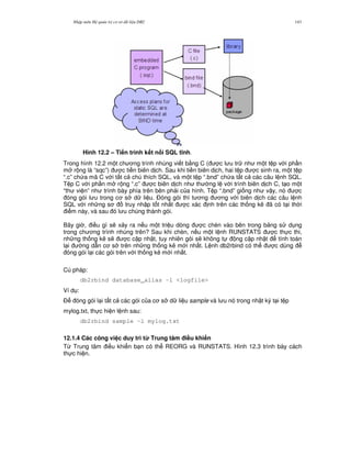 Nh p môn H qu n tr c s d li u DB2 143
Hình 12.2 – Ti n trình k t n i SQL t nh.
Trong hình 12.2 m t ch ng trình nhúng vi t b&ng C ( c l u tr nh m t t p v i ph n
m r ng là “sqc”) c ti n biên d ch. Sau khi ti n biên d ch, hai t p c sinh ra, m t t p
“.c” ch a mã C v i t t c chú thích SQL, và m t t p “.bnd” ch a t t c các câu l nh SQL.
T p C v i ph n m r ng “.c” c biên d ch nh th ng l v i trình biên d ch C, t o m t
“th vi n” nh trình bày phía trên bên ph i c a hình. T p “.bnd” gi ng nh v y, nó c
óng gói l u trong c s d li u. $óng gói thì t ng ng v i biên d ch các câu l nh
SQL v i nh ng s truy nh p t t nh t c xác nh trên các th ng kê ã có t i th i
i m này, và sau ó l u chúng thành gói.
Bây gi , i u gì s/ x y ra n u m t tri u dòng c chèn vào bên trong b ng s d ng
trong ch ng trình nhúng trên? Sau khi chèn, n u m t l nh RUNSTATS c th c thi,
nh ng th ng kê s/ c c p nh t, tuy nhiên gói s/ không t ng c p nh t tính toán
l i ng d-n c s trên nh ng th ng kê m i nh t. L nh db2rbind có th c dùng
óng gói l i các gói trên v i th ng kê m i nh t.
Cú pháp:
db2rbind database_alias -l <logfile>
Ví d :
$ óng gói l i t t c các gói c a c s d li u sample và l u nó trong nh t ký t i t p
mylog.txt, th c hi n l nh sau:
db2rbind sample -l mylog.txt
12.1.4 Các công vi c duy trì t' Trung tâm i#u khi n
T, Trung tâm i u khi n b n có th REORG và RUNSTATS. Hình 12.3 trình bày cách
th c hi n.
 