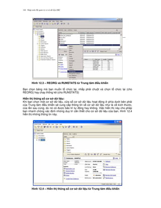 Nh p môn H qu n tr c s d li u DB2144
Hình 12.3 – REORG và RUNSTATS t' Trung tâm i#u khi n
B n ch'n b ng mà b n mu n t ch c l i, nh p ph i chu t và ch'n t ch c l i (cho
REORG) hay ch y th ng kê (cho RUNSTATS)
Hi n th thông s c s d li u:
Khi b n ch'n m t c s d li u, c a s c s d li u ho t ng phía d i bên ph i
c a Trung tâm i u khi n s/ cung c p thông tin v c s d li u nh là v kích th c,
c a l n sau cùng, dù nó có c b o trì t ng hay không. Vi c hi n th này cho phép
b n nhanh chóng xác nh nh ng duy trì c n thi t cho c s d li u c a b n. Hình 12.4
hi n th nh ng thông tin này.
Hình 12.4 – Hi n th thông s c s d li u t' Trung tâm i#u khi n
 