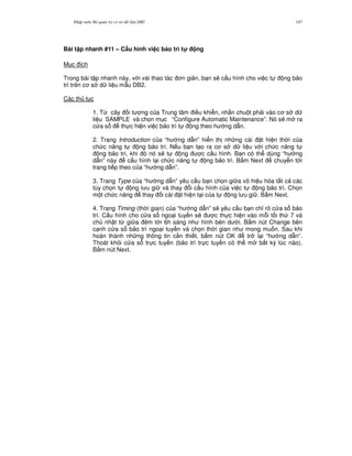 Nh p môn H qu n tr c s d li u DB2 147
Bài t p nhanh #11 – C$u hình vi c b o trì t! ng
M c ích
Trong bài t p nhanh này, v i vài thao tác n gi n, b n s/ c u hình cho vi c t ng b o
trì trên c s d li u m-u DB2.
Các th t c
1. T, cây i t ng c a Trung tâm i u khi n, nh n chu t ph i vào c s d
li u SAMPLE và ch'n m c “Configure Automatic Maintenance”. Nó s/ m ra
c a s th c hi n vi c b o trì t ng theo h ng d-n.
2. Trang Introduction c a “h ng d-n” hi n th nh ng cài t hi n th i c a
ch c n ng t ng b o trì. N u b n t o ra c s d li u v i ch c n ng t
ng b o trì, khi ó nó s/ t ng c c u hình. B n có th dùng “h ng
d-n” này c u hình l i ch c n ng t ng b o trì. B m Next chuy n t i
trang ti p theo c a “h ng d-n”.
3. Trang Type c a “h ng d-n” yêu c u b n ch'n gi a vô hi u hóa t t c các
tùy ch'n t ng l u gi và thay i c u hình c a vi c t ng b o trì. Ch'n
m t ch c n ng thay i cài t hi n t i c a t ng l u gi . B m Next.
4. Trang Timing (th i gian) c a “h ng d-n” s/ yêu c u b n ch! rõ c a s b o
trì. C u hình cho c a s ngo i tuy n s/ c th c hi n vào m.i t i th 7 và
ch nh t t, gi a êm t i 6h sáng nh hình bên d i. B m nút Change bên
c nh c a s b o trì ngo i tuy n và ch'n th i gian nh mong mu n. Sau khi
hoàn thành nh ng thông tin c n thi t, b m nút OK tr l i “h ng d-n”.
Thoát kh i c a s tr c tuy n (b o trì tr c tuy n có th m b t k) lúc nào).
B m nút Next.
 