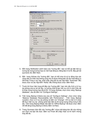 Nh p môn H qu n tr c s d li u DB2148
5. $ n trang Notification (c nh báo) c a “h ng d-n”, b n có th cài t m t s
t ng tác trong tr ng h p có m t ho t ng t ng b o trì b l.i. Bây gi b
qua b c ó. B m Next.
6. $ n trang Actives c a “h ng d-n”, b n có th ch'n là có t ng hóa các
công vi c cá nhân hay không c0ng nh là c thông báo v các ho t ng c
th khác.Trong ví d này, ph i ch%c r&ng t t c các h p ki m “Automate” u
c ch'n và các h p ki m “Notify” u không c ch'n. B m Next.
7. Tr c khi th c hi n trang k ti p c a “h ng d-n”, b n nên c u hình v trí l u
d phòng c a c s d li u. Lý t ng nh t là b n nên l u tr m t a v t
lý khác trong tr ng h p a b l.i. T, trang Activies, ch'n ch c n ng “Backup
database”, sau ó b m nút “Configure Settings”.
8. Trên trang Backup Criteria c a c a s “Configure Settings”, ch'n ch c n ng
“Balance Database Recoverability with Performance”. Trên trang Backup
Location, ch'n v trí l u d phòng và b m nút “Change”. Ch! ra m t v trí khác
th c hi n l u d phòng (ph i b o m là dung l ng tr ng trong a
ó). Trên trang Backup Mode, b o m là “Offline Backup” ã c ch'n. B m
OK óng trang Backup Criteria. B m nút Next.
9. Trang Summary (tóm t%t) c a “h ng d-n” ch a m t b ng tóm t%t c a nh ng
l a ch'n mà b n ã ch'n. B m nút Finish ch p nh n và thi hành nh ng
thay i ó.
 