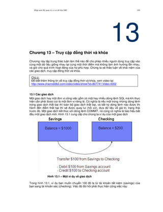 Nh p môn H qu n tr c s d li u DB2 149
13Ch ng 13 – Truy c p ng th i và khóa
Ch ng này t p trung th o lu n làm th nào cho phép nhi u ng i dùng truy c p vào
cùng m t d li u gi ng nhau t i cùng m t th i i m mà không làm nh h ng l-n nhau,
và gi cho quá trình ho t ng c a h' phù h p. Chúng ta s/ th o lu n v khái ni m c a
các giao d ch, truy c p ng th i và khóa.
13.1 Các giao d ch
M t giao d ch hay m t n v công vi c g m có m t hay nhi u dòng l nh SQL mà khi th c
hi n c n ph i c coi là m t n v riêng l2. Có ngh a là n u m t trong nh ng dòng l nh
trong giao d ch th t b i thì toàn b giao d ch th t b i, và b t k) dòng l nh nào c thi
hành n i m th t b i thì s/ c quay lui (h i x ), a d li u v giá tr , tr ng thái
tr c ó. M t giao d ch k t thúc v i dòng l nh COMMIT, nó c0ng có ngh a là báo hi u b%t
u m t giao d ch m i. Hình 13.1 cung c p cho chúng ta ví d c a m t giao d ch
Hình 13.1 – M t ví d v# giao d ch
Trong hình 13.1, ví d b n mu n chuy n 100 ô la t, tài kho n ti t ki m (savings) c a
b n sang tài kho n séc (checking). Vi c ó òi h i ph i th c hi n công vi c này:
Chú ý:
$ bi t thêm thông tin v truy c p ng th i và khóa, xem video t i:
http://www.channeldb2.com/video/video/show?id=807741:Video:4302
 