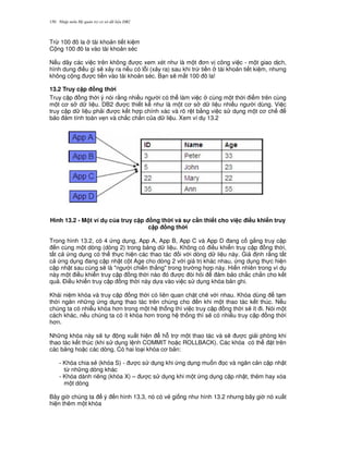 Nh p môn H qu n tr c s d li u DB2150
Tr, 100 ô la tài kho n ti t ki m
C ng 100 ô la vào tài kho n séc
N u dãy các vi c trên không c xem xét nh là m t n v công vi c - m t giao d ch,
hình dung i u gì s/ x y ra n u có l.i (x y ra) sau khi tr, ti n tài kho n ti t ki m, nh ng
không c ng c ti n vào tài kho n séc. B n s/ m t 100 ô la!
13.2 Truy c p ng th i
Truy c p ng th i ý nói r&ng nhi u ng i có th làm vi c cùng m t th i i m trên cùng
m t c s d li u. DB2 c thi t k nh là m t c s d li u nhi u ng i dùng. Vi c
truy c p d li u ph i c k t h p chính xác và rõ r t b&ng vi c s d ng m t c ch
b o m tính toàn v7n và ch%c ch%n c a d li u. Xem ví d 13.2
Hình 13.2 - M t ví d c a truy c p ng th i và s! c n thi t cho vi c i#u khi n truy
c p ng th i
Trong hình 13.2, có 4 ng d ng, App A, App B, App C và App D ang c g%ng truy c p
n cùng m t dòng (dòng 2) trong b ng d li u. Không có i u khi n truy c p ng th i,
t t c ng d ng có th th c hi n các thao tác i v i dòng d li u này. Gi nh r&ng t t
c ng d ng ang c p nh t c t Age cho dòng 2 v i giá tr khác nhau, ng d ng th c hi n
c p nh t sau cùng s/ là "ng i chi n th%ng" trong tr ng h p này. Hi n nhiên trong ví d
này m t i u khi n truy c p ng th i nào ó c òi h i m b o ch%c ch%n cho k t
qu . $i u khi n truy c p ng th i này d a vào vi c s d ng khóa b n ghi.
Khái ni m khóa và truy c p ng th i có liên quan ch t ch/ v i nhau. Khóa dùng t m
th i ng n nh ng ng d ng thao tác trên chúng cho n khi m t thao tác k t thúc. N u
chúng ta có nhi u khóa h n trong m t h th ng thì vi c truy c p ng th i s/ ít i. Nói m t
cách khác, n u chúng ta có ít khóa h n trong h th ng thì s/ có nhi u truy c p ng th i
h n.
Nh ng khóa này s/ t ng xu t hi n h. tr m t thao tác và s/ c gi i phóng khi
thao tác k t thúc (khi s d ng l nh COMMIT ho c ROLLBACK). Các khóa có th t trên
các b ng ho c các dòng. Có hai lo i khóa c b n:
- Khóa chia s2 (khóa S) - c s d ng khi ng d ng mu n 'c và ng n c n c p nh t
t, nh ng dòng khác
- Khóa dành riêng (khóa X) – c s d ng khi m t ng d ng c p nh t, thêm hay xóa
m t dòng
Bây gi chúng ta ý n hình 13.3, nó có v2 gi ng nh hình 13.2 nh ng bây gi nó xu t
hi n thêm m t khóa
 