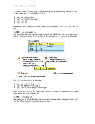 Nh p môn H qu n tr c s d li u DB2152
Trong hình 13.4 có hai ng d ng c g%ng c p nh t trên cùng m t dòng. Bên trái là App1,
và bên ph i là App2. Và chu.i vi c sau ó là:
1. App1 c p nh t m t dòng
2. App2 c p nh t dòng t ng t
3. App1 hoàn t t
4. App2 hoàn t t
D li u c p nh t c a App1 s/ b m t khi App2 c p nh t l i nó, do ó x y ra vi c “M t d
li u”
13.3.2 % c v i không cam k t
M t hành ng 'c không cam k t ho c “ 'c có ý x u” c p n vi c m t ng d ng 'c
nh ng thông tin mà không c cam k t, và t t nhiên vi c này thì không c úng %n.
Hình 13.5 – % c v i không cam k t
Hình 13.5 kéo theo nh ng s vi c này:
1. App1 c p nh t m t dòng
2. App2 'c giá tr m i c a dòng ó
3. App1 cu n l i nh ng thay i trên dòng ó
App2 thì ang 'c v i d li u không c cam k t, và k t, ó d li u không h p l và
c g'i là “ 'c v i không cam k t”
13.3.3 % c không l p l(i
$'c không l p l i ng ý r&ng b n không t c k t qu gi ng nhau sau khi th c hi n
vi c 'c gi ng nhau v i nh ng thao tác gi ng nhau.
 