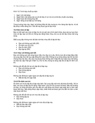 Nh p môn H qu n tr c s d li u DB2154
Hình 13.7 trình bày chu.i s ki n:
1. App1 m m t b ng
2. App2 thêm m t dòng vào c s d li u n i mà nó có tiêu chu"n c a b ng
3. App2 hoàn t t nh ng thay i
4. App1 óng và l i ti p t c m b ng
Trong tr ng h p này, App1 s/ không th y d li u t ng t nh ang 'c l p l i, nó s/
l y c nhi u dòng h n. V n này c g'i là 'c th,a
13.4 Các m&c cô l p
B n có th ngh các m c cô l p nh là n i gi các chính sách khóa, d a vào s l a ch'n
m c cô l p, b n có th có nh ng tác ng khác nhau cho c s d li u khóa m t ng
d ng
DB2 cung c p nh ng m c b o v khác nhau cô l p d li u:
• $'c v i không cam k t (UR)
• 5n nh con tr (CS)
• $'c n nh (RS)
• $'c l p l i (RR)
13.4.1 % c v i không cam k t
$'c v i không cam k t c0ng c hi u nh 'c có ý x u. $ó là m c cô l p th p nh t,
và cung c p m c truy c p ng th i cao nh t. Không có s khóa dòng nào t n t i trên
nh ng thao tác 'c, n u các ng d ng khác không xâm nh p xóa ho c s a m t b ng,
và thao tác c p nh t gi nhi m v nh là n u chúng ta dùng c p cô l p n nh con
tr .
Nh ng v n v-n t n t i v i c p cô l p này:
• $'c v i không cam k t
• $'c không l p l i
• $'c th,a
Nh ng v n c ng n ng,a v i c p cô l p này là:
• M t d li u khi c p nh t
13.4.2 0n nh con tr3
5n nh con tr là c p cô l p m c nh. Nó cung c p m t m c khóa t i thi u. V c
b n, v i m c cô l p này thì dòng “hi n hành” c a con tr (cursor) b khóa. N u ó là dòng
ch! 'c, thì khóa s/ c gi cho n khi m t dòng m i c n p ho c n v làm vi c
c k t thúc. N u dòng c c p nh t, chi c khóa s/ c gi cho n khi n v làm
vi c c k t thúc
Nh ng v n v-n t n t i v i m c cô l p này:
• $'c không l p l i
• $'c th,a
Nh ng v n c ng n ng,a v i m c cô l p này
• M t d li u c p nh t
• $'c không cam k t
 