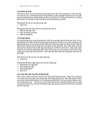 Nh p môn H qu n tr c s d li u DB2 155
13.4.3 % c n nh
V i 'c n nh, t t c các dòng mà ng d ng làm vi c trong m t ph m vi u b khóa.
Cho m t con tr , nó khóa t t c các dòng tiêu chu"n trong t p h p k t qu . Ví d n u
b n có m t b ng ch a 10.000 dòng và câu truy v n tr v 10 dòng, sau ó ch! có 10 dòng
ó b khóa. C ch 'c n nh s d ng m t m c khóa v,a ph i.
V n v-n t n t i v i m c cô l p này:
• $'c th,a
Nh ng v n c h n ch v i m c cô l p này là:
• M t d li u c p nh t
• $'c v i không cam k t
• $'c không l p l i
13.4.4 % c l p l(i
C ch 'c l p l i là m c cô l p cao nh t. Nó cung c p c p khóa cao nh t, và truy
c p ng th i t i thi u nh t. Khóa c gi trên t t c các dòng, x lý vi c xây d ng m t
t p h p k t qu . T c là nh ng dòng không c n thi t trong t p h p k t qu cu i cùng có
th b khóa. Không m t ch ng trình nào khác có th c p nh t, xóa, ho c thêm m i m t
dòng mà có th nh h ng n t p h p k t qu cho n khi m t n v công vi c c
hoàn t t. C ch 'c l p l i b o m r&ng nh ng câu truy v n t ng t nhau c a
ra b i m t ng d ng trong m t n v làm vi c s/ nh n c k t qu gi ng nhau t i m.i
th i i m.
V n v-n còn t n t i v i m c cô l p này:
• không có
Nh ng v n c ng n ng,a v i m c cô l p này:
• M t d li u khi c p nh t
• $'c không cam k t
• $'c không l p l i
• $'c th,a
13.4.5 So sánh các m&c cô l p d li u
Hình 13.8 so sánh s khác nhau mà các m c cô l p mang l i. Trong hình, chúng ta
nhìn th y m c cô l p “ 'c không cam k t” không khóa gì c . M c cô l p n nh
con tr gi m t cái khóa dòng 1 khi nó ang l y dòng ó v , nh ng s/ gi i phóng nó s m
r i nó l y dòng 2 v ,… $ i v i m c cô l p 'c n nh ho c 'c l p l i, b t c dòng
nào l y v s/ b khóa, và khóa s/ không c gi i phóng cho n khi k t thúc m t giao
tác (khi hoàn t t)
 