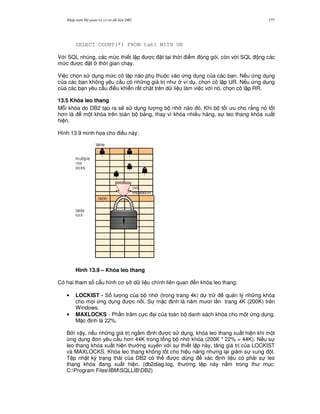 Nh p môn H qu n tr c s d li u DB2 157
SELECT COUNT(*) FROM tab1 WITH UR
V i SQL nhúng, các m c thi t l p c t t i th i i m óng gói, còn v i SQL ng các
m c c t th i gian ch y.
Vi c ch'n s d ng m c cô l p nào ph thu c vào ng d ng c a các b n. N u ng d ng
c a các b n không yêu c u có nh ng giá tr nh ví d , ch'n cô l p UR. N u ng d ng
c a các b n yêu c u i u khi n r t ch t trên d li u làm vi c v i nó, ch'n cô l p RR.
13.5 Khóa leo thang
M.i khóa do DB2 t o ra s/ s d ng l ng b nh nào ó. Khi b t i u cho r&ng nó t t
h n là m t khóa trên toàn b b ng, thay vì khóa nhi u hàng, s leo thang khóa xu t
hi n.
Hình 13.9 minh h'a cho i u này:
Hình 13.9 – Khóa leo thang
Có hai tham s c u hình c s d li u chính liên quan n khóa leo thang:
• LOCKIST - S l ng c a b nh (trong trang 4k) d tr qu n lý nh ng khóa
cho m'i ng d ng c n i. S m c nh là n m m i l n trang 4K (200K) trên
Windows.
• MAXLOCKS - Ph n tr m c c i c a toàn b danh sách khóa cho m t ng d ng.
M c nh là 22%.
B i v y, n u nh ng giá tr ng m nh c s d ng, khóa leo thang xu t hi n khi m t
ng d ng n yêu c u h n 44K trong t ng b nh khóa (200K * 22% = 44K). N u s
leo thang khóa xu t hi n th ng xuyên v i s thi t l p này, t ng giá tr c a LOCKIST
và MAXLOCKS. Khóa leo thang không t t cho hi u n ng nh ng l i gi m s xung t.
T p nh t ký tr ng thái c a DB2 có th c dùng xác nh li u có ph i s leo
thang khóa ang xu t hi n. (db2diag.log, th ng t p này n&m trong th m c:
C:Program FilesIBMSQLLIBDB2)
 