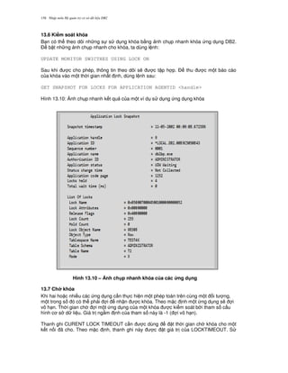 Nh p môn H qu n tr c s d li u DB2158
13.6 Ki m soát khóa
B n có th theo dõi nh ng s s d ng khóa b&ng nh ch p nhanh khóa ng d ng DB2.
$ b t nh ng nh ch p nhanh cho khóa, ta dùng l nh:
UPDATE MONITOR SWICTHES USING LOCK ON
Sau khi c cho phép, thông tin theo dõi s/ c t p h p. $ thu c m t báo cáo
c a khóa vào m t th i gian nh t nh, dùng l nh sau:
GET SNAPSHOT FOR LOCKS FOR APPLICATION AGENTID <handle>
Hình 13.10: 8nh ch p nhanh k t qu c a m t ví d s d ng ng d ng khóa
Hình 13.10 – 6nh ch p nhanh khóa c a các &ng d ng
13.7 Ch khóa
Khi hai ho c nhi u các ng d ng c n th c hi n m t phép toán trên cùng m t i t ng,
m t trong s ó có th ph i i nh n c khóa. Theo m c nh m t ng d ng s/ i
vô h n. Th i gian ch i m t ng d ng c a m t khóa c ki m soát b i tham s c u
hình c s d li u. Giá tr ng m nh c a tham s này là -1 ( i vô h n).
Thanh ghi CURENT LOCK TIMEOUT c n c dùng t th i gian ch khóa cho m t
k t n i ã cho. Theo m c nh, thanh ghi này c t giá tr c a LOCKTIMEOUT. S
 