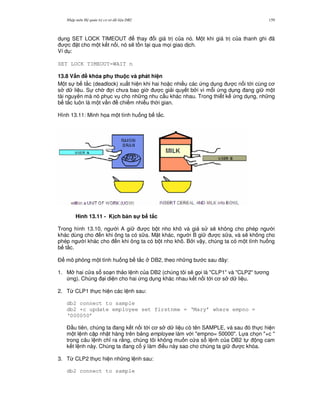 Nh p môn H qu n tr c s d li u DB2 159
d ng SET LOCK TIMEOUT thay i giá tr c a nó. M t khi giá tr c a thanh ghi ã
c t cho m t k t n i, nó s/ t n t i qua m'i giao d ch.
Ví d :
SET LOCK TIMEOUT=WAIT n
13.8 V$n # khóa ph thu c và phát hi n
M t s b t%c (deadlock) xu t hi n khi hai ho c nhi u các ng d ng c n i t i cùng c
s d li u. S ch i ch a bao gi c gi i quy t b i vì m.i ng d ng ang gi m t
tài nguyên mà nó ph c v cho nh ng nhu c u khác nhau. Trong thi t k ng d ng, nh ng
b t%c luôn là m t v n chi m nhi u th i gian.
Hình 13.11: Minh h'a m t tình hu ng b t%c.
Hình 13.11 - K ch b n s! b t,c
Trong hình 13.10, ng i A gi c b t nho khô và gi s s/ không cho phép ng i
khác dùng cho n khi ông ta có s a. M t khác, ng i B gi c s a, và s/ không cho
phép ng i khác cho n khi ông ta có b t nho khô. B i v y, chúng ta có m t tình hu ng
b t%c.
$ mô ph ng m t tình hu ng b t%c DB2, theo nh ng b c sau ây:
1. M hai c a s so n th o l nh c a DB2 (chúng tôi s/ g'i là "CLP1" và "CLP2" t ng
ng). Chúng i di n cho hai ng d ng khác nhau k t n i t i c s d li u.
2. T, CLP1 th c hi n các l nh sau:
db2 connect to sample
db2 +c update employee set firstnme = ‘Mary’ where empno =
‘000050’
$ u tiên, chúng ta ang k t n i t i c s d li u có tên SAMPLE, và sau ó th c hi n
m t l nh c p nh t hàng trên b ng employee làm v i "empno= 50000". L a ch'n "+c "
trong câu l nh ch! ra r&ng, chúng tôi không mu n c a s l nh c a DB2 t ng cam
k t l nh này. Chúng ta ang c ý làm i u này sao cho chúng ta gi c khóa.
3. T, CLP2 th c hi n nh ng l nh sau:
db2 connect to sample
 