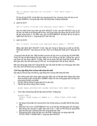 Nh p môn H qu n tr c s d li u DB2160
db2 +c update employee set firstnme = ‘Tom’ where empno =
‘000030’
4 c a s c a CLP2, nó i di n cho ng d ng th hai, chúng ta c0ng n i vào c s
d li u SAMPLE, nh ng l i c p nh t m t hàng khác b ng employee.
4. L nh t, CLP1:
db2 +c select firstnme from employee where empno = ‘000030’
Sau khi nh n Enter th c hi n câu l nh SELECT trên, câu l nh SELECT này có v2
s/ treo. Nó th t s là không ph i là treo, mà là i khóa c a hàng này tr v do CLP2
ã gi trong b c 3. T i i m này, n u CLOCKTIMEOUT ã c l i v i giá tr
ng m nh c a nó là -1, ng d ng CLP1 i mãi mãi.
5. L nh t, CLP2:
db2 +c select firstnme from employee where empno = ‘000050’
B&ng vi c ánh l nh SELECT trên, bây gi chúng ta ang t o ra m t s b t%c.
Phát bi u SELECT này c0ng có v2 treo, th c ra nó ang i khóa CLP1 ang gi tr
v .
Trong k ch b n b t%c trên, DB2 s/ ki m tra tham s c u hình c s d li u DLCHKTIME.
Tham s này s/ t kho ng th i gian ki m tra cho nh ng s b t%c. Ch#ng h n, giá tr
c a tham s này c t t i 10 giây, DB2 s/ s d ng m t gi i thu t bên trong xác
nh giao d ch nào c n ph i quay lui (h i x ), và m t giao d ch nào s/ c ti p t c.
N u b n ang g p nhi u tình hu ng b t%c, b n c n ph i tái ki m tra nh ng giao d ch hi n
h u xem xem có th t ch c l i c không.
13.9 Truy c p ng th i và th!c ti+n khóa t t nh$t
Sau ây là m t s m7o nh truy c p ng th i và th c ti n khóa t t nh t:
1. Gi nh ng giao d ch càng ng%n càng t t. $i u này có th t c b&ng cách phát
hành th ng xuyên nh ng l nh COMMIT (th m chí cho nh ng giao d ch ch! 'c) khi
ng d ng c a b n cho phép.
2. Ch! ghi nh t ký thông tin giao d ch khi có yêu c u.
3. T"y d li u ã s d ng nhanh chóng:
ALTER TABLE ACTIVATE NOT LOGGED INITIALLY WITH EMPTY TABLE
4. Th c hi n nh ng thay i d li u theo lô/nhóm. Ch#ng h n
DELETE FROM (
SELECT *FROM tedwas.t1 WHERE c1 = … FETCH FIRST s3000 ROWS
ONLY)
5. S d ng nh ng c tính t ng tranh c a nh ng công c chuy n i d li u trong
DB2.
6. $ t tham s m c LOCKTIMEOUT cho c s d li u (kho ng gi a 30-120 giây).
B n ,ng nên cho giá tr ng m nh c a nó là -1. B n có th c0ng s d ng khóa
gi i h n th i gian (timeout) trên trên t,ng phiên làm vi c.
7. Không khôi ph c nhi u d li u h n c n thi t. Ch#ng h n, s d ng m nh
FETCH FIRST n ROWS ONLY trong câu l nh SELECT.
 