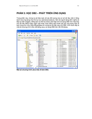 Nh p môn H qu n tr c s d li u DB2 161
PH N 3: H C DB2 – PHÁT TRI N NG D NG
Trong ph n này, chúng ta s/ th o lu n v các i t ng c a c s d li u n&m t ng
d i c a ng d ng nh th t c l u (stored procedure), hàm do ng i dùng nh ngh a và
b-y s ki n (trigger). R&ng b n có th h'c c cách l p trình s d ng DB2 nh m t máy
ch d li u b&ng nhi u ngôn ng khác nhau b&ng cách kh o sát các ng d ng m-u i
kèm trong th m c SQLLIBsamples khi chúng ta cài t máy ch DB2. Hình d i ây là
m t s ch ng trình m-u vi t b&ng Java, s d ng DB2 trên n n Windows.
M t s ch ng trình Java m"u i kèm DB2.
 