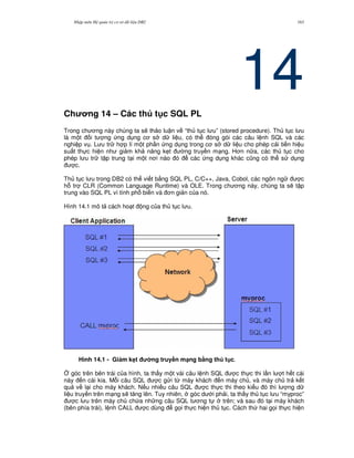 Nh p môn H qu n tr c s d li u DB2 163
14Ch ng 14 – Các th t c SQL PL
Trong ch ng này chúng ta s/ th o lu n v “th t c l u” (stored procedure). Th t c l u
là m t i t ng ng d ng c s d li u, có th óng gói các câu l nh SQL và các
nghi p v . L u tr h p lí m t ph n ng d ng trong c s d li u cho phép c i ti n hi u
su t th c hi n nh gi m kh n ng k7t ng truy n m ng. H n n a, các th t c cho
phép l u tr t p trung t i m t n i nào ó các ng d ng khác c0ng có th s d ng
c.
Th t c l u trong DB2 có th vi t b&ng SQL PL, C/C++, Java, Cobol, các ngôn ng c
h. tr CLR (Common Language Runtime) và OLE. Trong ch ng này, chúng ta s/ t p
trung vào SQL PL vì tính ph bi n và n gi n c a nó.
Hình 14.1 mô t cách ho t ng c a th t c l u.
Hình 14.1 - Gi m k4t ng truy#n m(ng b7ng th t c.
4 góc trên bên trái c a hình, ta th y m t vài câu l nh SQL c th c thi l n l t h t cái
này n cái kia. M.i câu SQL c g i t, máy khách n máy ch , và máy ch tr k t
qu v l i cho máy khách. N u nhi u câu SQL c th c thi theo ki u ó thì l ng d
li u truy n trên m ng s/ t ng lên. Tuy nhiên, góc d i ph i, ta th y th t c l u “myproc”
c l u trên máy ch ch a nh ng câu SQL t ng t trên; và sau ó t i máy khách
(bên phía trái), l nh CALL c dùng g'i th c hi n th t c. Cách th hai g'i th c hi n
 
