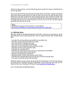 Nh p môn H qu n tr c s d li u DB2164
m t th t c hi u qu h n vì ch! có m t l nh g'i c truy n trên m ng và m t k t qu tr
v cho máy khách.
Th t c l u c0ng r t h u ích trong m c ích b o m t c s d li u vì ng i s d ng s/
c phân c p các quy n th c thi ho c ch! c xem các th t c; i u ó giúp cho h
th ng c che ch%n và không cho ng i dùng l y thông tin n u h' không có quy n. Kh
n ng này là hoàn toàn kh thi vì ng i dùng không òi h i nh ng quy n t ng minh trên
các b ng ho c khung nhìn (view) trong th t c mà h' th c thi; h' ch! c n c c p
quy n th c hi n các th t c ó.
14.1 IBM Data Studio
IBM Data Studio là m t gi i pháp giúp b n phát tri n và qu n lý các ng d ng c s d
li u thông qua c chu k) s ng c a d li u. Các tính n ng có th th c hi n v i Data Studio
g m:
- T o, bi n i và b các i t ng c a DB2 (v i các phân tích)
- Khai thác và s a ch a d li u quan h và XML
- T o các l nh SQL và XQuery tr c quan
- T i u các câu truy v n b&ng Visual Explain
- Phát tri n, tìm l.i và tri n khai các th t c SQL và Java
- Phát tri n các hàm ng i dùng nh ngh a
- Phát tri n các ng d ng SQLJ
- Phát tri n các ng d ng truy v n và hàm con (subroutine) cho pureXML
- Th c hi n các công vi c di chuy n d li u
- C ng tác và chia s2 d án trong nhóm
- Xây d ng SOAP và REST Web Service nhanh chóng
- Phát hi n quan h gi a i t ng c s d li u v i mô hình d li u v t lý
- Tr c quan s phân tán d li u trên các b ng
IBM Data Studio là công c c xây d ng trên n n t ng Eclipse, nó là hình nh riêng r/
(nó không ph i là m t ph n trong gói cài t DB2), nh ng c0ng hoàn toàn mi n phí. Có
th t i nó v t, m c “Download” trên a ch! trang http://ibm.com/db2/express.
Hình 14.2 Giao di n c a IBM Data Studio
Chú ý:
$ bi t thêm thông tin v th t c SQL PL, xem video t i:
http://www.channeldb2.com/video/video/show?id=807741:Video:4343
 