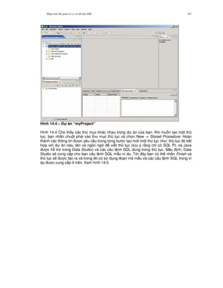 Nh p môn H qu n tr c s d li u DB2 167
Hình 14.4 – D! án “myProject”
Hình 14.4 Cho th y các th m c khác nhau trong d án c a b n. Khi mu n t o m t th
t c, b n nh n chu t ph i vào th m c th t c và ch'n New -> Stored Procedure. Hoàn
thành các thông tin c yêu c u trong t,ng b c t o m i m t th t c nh : th t c ó k t
h p v i d án nào, tên và ngôn ng vi t th t c (l u ý r&ng ch! có SQL PL và Java
c h. tr trong Data Studio) và các câu l nh SQL dùng trong th t c. M c nh, Data
Studio s/ cung c p cho b n câu l nh SQL m-u ví d . T i ây b n có th nh n Finish và
th t c s/ c t o ra và trong ó có s d ng o n mã m-u và các câu l nh SQL trong ví
d c cung c p trên. Xem hình 14.5
 