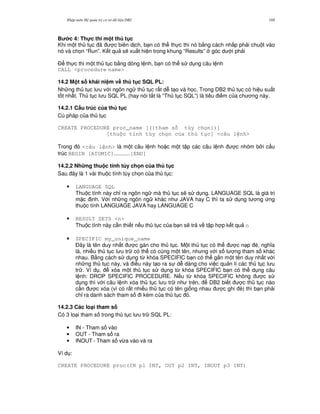 Nh p môn H qu n tr c s d li u DB2 169
B c 4: Th!c thi m t th t c
Khi m t th t c ã c biên d ch, b n có th th c thi nó b&ng cách nh p ph i chu t vào
nó và ch'n “Run”. K t qu s/ xu t hi n trong khung “Results” góc d i ph i
$ th c thi m t th t c b&ng dòng l nh, b n có th s d ng câu l nh
CALL <procedure name>
14.2 M t s khái ni m v# th t c SQL PL:
Nh ng th t c l u v i ngôn ng th t c r t d t o và h'c. Trong DB2 th t c có hi u su t
t t nh t. Th t c l u SQL PL (hay nói t%t là “Th t c SQL”) là tiêu i m c a ch ng này.
14.2.1 C$u trúc c a th t c
Cú pháp c a th t c
CREATE PROCEDURE proc_name [({tham s tùy ch n})]
[thu c tính tùy ch n c a th t c] <câu l nh>
Trong ó <câu l nh> là m t câu l nh ho c m t t p các câu l nh c nhóm b i c u
trúc BEGIN [ATOMIC]……………[END]
14.2.2 Nh ng thu c tính tùy ch n c a th t c
Sau ây là 1 vài thu c tính tùy ch'n c a th t c:
• LANGUAGE SQL
Thu c tính này ch! ra ngôn ng mà th t c s/ s d ng. LANGUAGE SQL là giá tr
m c nh. V i nh ng ngôn ng khác nh JAVA hay C thì ta s d ng t ng ng
thu c tính LANGUAGE JAVA hay LANGUAGE C
• RESULT SETS <n>
Thu c tính này c n thi t n u th t c c a b n s/ tr v t p h p k t qu n
• SPECIFIC my_unique_name
$ây là tên duy nh t c gán cho th t c. M t th t c có th c n p è, ngh a
là, nhi u th t c l u tr có th có cùng m t tên, nh ng v i s l ng tham s khác
nhau. B&ng cách s d ng t, khóa SPECIFIC b n có th g%n m t tên duy nh t v i
nh ng th t c này, và i u này t o ra s d dàng cho vi c qu n lí các th t c l u
tr . Ví d , xóa m t th t c s d ng t, khóa SPECIFIC b n có th d ng câu
l nh: DROP SPECIFIC PROCEDURE. N u t, khóa SPECIFIC không c s
d ng thì v i câu l nh xóa th t c l u tr nh trên, DB2 bi t c th t c nào
c n c xóa (vì có r t nhi u th t c có tên gi ng nhau c ghi è) thì b n ph i
ch! ra danh sách tham s i kèm c a th t c ó.
14.2.3 Các lo(i tham s
Có 3 lo i tham s trong th t c l u tr SQL PL:
• IN - Tham s vào
• OUT - Tham s ra
• INOUT - Tham s v,a vào và ra
Ví d :
CREATE PROCEDURE proc(IN p1 INT, OUT p2 INT, INOUT p3 INT)
 