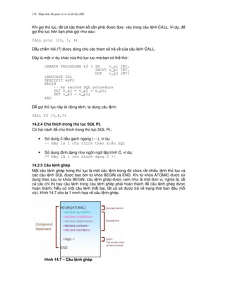 Nh p môn H qu n tr c s d li u DB2170
Khi g'i th t c, t t c các tham s c n ph i c a vào trong câu l nh CALL. Ví d ,
g'i th t c trên b n ph i g'i nh sau:
CALL proc (10, ?, 4)
D u ch m h i (?) c dùng cho các tham s tr v c a câu l nh CALL.
$ây là m t ví d khác c a th t c l u mà b n có th th :
CREATE PROCEDURE P2 ( IN v_p1 INT,
INOUT v_p2 INT,
OUT v_p3 INT)
LANGUAGE SQL
SPECIFIC myP2
BEGIN
-- my second SQL procedure
SET v_p2 = v_p2 + v_p1;
SET v_p3 = v_p1;
END
$ g'i th t c này t, dòng l nh, ta dùng câu l nh:
CALL P2 (3,4,?)
14.2.4 Chú thích trong th t c SQL PL
Có hai cách chú thích trong th t c SQL PL:
• S d ng 2 d u g ch ngang (--), ví d :
-- ây là 1 chú thích theo ki u SQL
• S d ng nh d ng nh ngôn ng l p trình C, ví d :
/* ây là 1 chú thích d ng C */
14.2.5 Câu l nh ghép
M t câu l nh ghép trong th t c là m t câu l nh trong ó ch a r t nhi u l nh th t c và
các câu l nh SQL c bao b i t, khóa BEGIN và END. Khi t, khóa ATOMIC c s
d ng theo sau t, khóa BEGIN, câu l nh ghép c xem nh là m t n v , ngh a là, t t
c các ch! th hay câu l nh trong câu l nh ghép ph i hoàn thành câu l nh ghép c
hoàn thành. N u có m t câu l nh th t b i, t t c s/ c tr v tr ng thái ban u (h i
x ). Hình 14.7 cho ta 1 minh h'a v câu l nh ghép.
Hình 14.7 – Câu l nh ghép
 