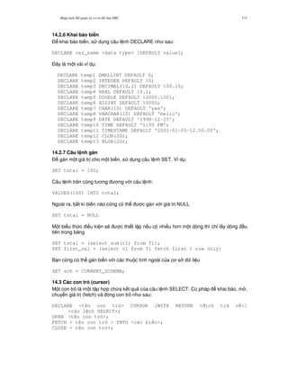 Nh p môn H qu n tr c s d li u DB2 171
14.2.6 Khai báo bi n
$ khai báo bi n, s d ng câu l nh DECLARE nh sau:
DECLARE var_name <data type> [DEFAULT value];
$ây là m t vài ví d :
DECLARE temp1 SMALLINT DEFAULT 0;
DECLARE temp2 INTEGER DEFAULT 10;
DECLARE temp3 DECIMAL(10,2) DEFAULT 100.10;
DECLARE temp4 REAL DEFAULT 10.1;
DECLARE temp5 DOUBLE DEFAULT 10000.1001;
DECLARE temp6 BIGINT DEFAULT 10000;
DECLARE temp7 CHAR(10) DEFAULT 'yes';
DECLARE temp8 VARCHAR(10) DEFAULT 'hello';
DECLARE temp9 DATE DEFAULT '1998-12-25';
DECLARE temp10 TIME DEFAULT '1:50 PM';
DECLARE temp11 TIMESTAMP DEFAULT '2001-01-05-12.00.00';
DECLARE temp12 CLOB(2G);
DECLARE temp13 BLOB(2G);
14.2.7 Câu l nh gán
$ gán m t giá tr cho m t bi n, s d ng câu l nh SET. Ví d :
SET total = 100;
Câu l nh trên c0ng t ng ng v i câu l nh:
VALUES(100) INTO total;
Ngoài ra, b t kì bi n nào c0ng có th c gán v i giá tr NULL
SET total = NULL
M t bi u th c i u ki n s/ c thi t l p n u có nhi u h n m t dòng thì ch! l y dòng u
tiên trong b ng
SET total = (select sum(c1) from T1);
SET first_val = (select c1 from T1 fetch first 1 row only)
B n c0ng có th gán bi n v i các thu c tính ngoài c a c s d li u
SET sch = CURRENT_SCHEMA;
14.3 Các con tr3 (cursor)
M t con tr là m t t p h p ch a k t qu c a câu l nh SELECT. Cú pháp khai báo, m ,
chuy n giá tr (fetch) và óng con tr nh sau:
DECLARE <tên con tr > CURSOR [WITH RETURN < ích tr v >]
<câu l nh SELECT>;
OPEN <tên con tr >;
FETCH < tên con tr > INTO <các bi n>;
CLOSE < tên con tr >;
 