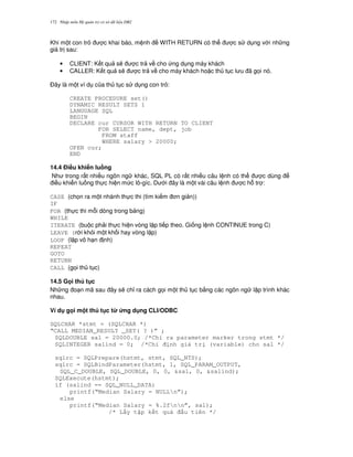 Nh p môn H qu n tr c s d li u DB2172
Khi m t con tr c khai báo, m nh WITH RETURN có th c s d ng v i nh ng
giá tr sau:
• CLIENT: K t qu s/ c tr v cho ng d ng máy khách
• CALLER: K t qu s/ c tr v cho máy khách ho c th t c l u ã g'i nó.
$ây là m t ví d c a th t c s d ng con tr :
CREATE PROCEDURE set()
DYNAMIC RESULT SETS 1
LANGUAGE SQL
BEGIN
DECLARE cur CURSOR WITH RETURN TO CLIENT
FOR SELECT name, dept, job
FROM staff
WHERE salary > 20000;
OPEN cur;
END
14.4 %i#u khi n lu ng
Nh trong r t nhi u ngôn ng khác, SQL PL có r t nhi u câu l nh có th c dùng
i u khi n lu ng th c hi n m c lô-gíc. D i ây là m t vài câu l nh c h. tr :
CASE (ch'n ra m t nhánh th c thi (tìm ki m n gi n))
IF
FOR (th c thi m.i dòng trong b ng)
WHILE
ITERATE (bu c ph i th c hi n vòng l p ti p theo. Gi ng l nh CONTINUE trong C)
LEAVE (r i kh i m t kh i hay vòng l p)
LOOP (l p vô h n nh)
REPEAT
GOTO
RETURN
CALL (g'i th t c)
14.5 G i th t c
Nh ng o n mã sau ây s/ ch! ra cách g'i m t th t c b&ng các ngôn ng l p trình khác
nhau.
Ví d g i m t th t c t' &ng d ng CLI/ODBC
SQLCHAR *stmt = (SQLCHAR *)
“CALL MEDIAN_RESULT _SET( ? )” ;
SQLDOUBLE sal = 20000.0; /*Ch ra parameter marker trong stmt */
SQLINTEGER salind = 0; /*Ch nh giá tr (variable) cho sal */
sqlrc = SQLPrepare(hstmt, stmt, SQL_NTS);
sqlrc = SQLBindParameter(hstmt, 1, SQL_PARAM_OUTPUT,
SQL_C_DOUBLE, SQL_DOUBLE, 0, 0, &sal, 0, &salind);
SQLExecute(hstmt);
if (salind == SQL_NULL_DATA)
printf(“Median Salary = NULLn”);
else
printf(“Median Salary = %.2fnn”, sal);
/* L y t p k t qu u tiên */
 