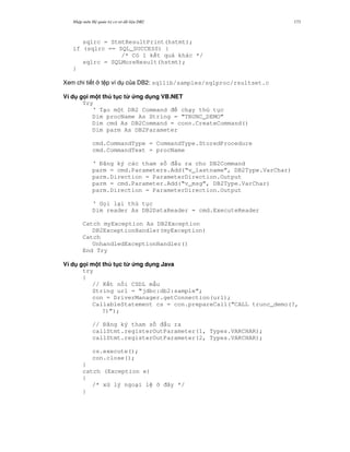 Nh p môn H qu n tr c s d li u DB2 173
sqlrc = StmtResultPrint(hstmt);
if (sqlrc == SQL_SUCCESS) {
/* Có 1 k t qu khác */
sqlrc = SQLMoreResult(hstmt);
}
Xem chi ti t t p ví d c a DB2: sqllib/samples/sqlproc/rsultset.c
Ví d g i m t th t c t' &ng d ng VB.NET
Try
‘ T o m t DB2 Command ch y th t c
Dim procName As String = “TRUNC_DEMO”
Dim cmd As DB2Command = conn.CreateCommand()
Dim parm As DB2Parameter
cmd.CommandType = CommandType.StoredProcedure
cmd.CommandText = procName
‘ ng ký các tham s u ra cho DB2Command
parm = cmd.Parameters.Add(“v_lastname”, DB2Type.VarChar)
parm.Direction = ParameterDirection.Output
parm = cmd.Parameter.Add(“v_msg”, DB2Type.VarChar)
parm.Direction = ParameterDirection.Output
‘ G i l i th t c
Dim reader As DB2DataReader = cmd.ExecuteReader
Catch myException As DB2Exception
DB2ExceptionHandler(myException)
Catch
UnhandledExceptionHandler()
End Try
Ví d g i m t th t c t' &ng d ng Java
try
{
// K t n i CSDL m u
String url = “jdbc:db2:sample”;
con = DriverManager.getConnection(url);
CallableStatement cs = con.prepareCall(“CALL trunc_demo(?,
?)”);
// ng ký tham s u ra
callStmt.registerOutParameter(1, Types.VARCHAR);
callStmt.registerOutParameter(2, Types.VARCHAR);
cs.execute();
con.close();
}
catch (Exception e)
{
/* x lý ngo i l ây */
}
 
