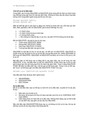 Nh p môn H qu n tr c s d li u DB2174
14.6 L)i và x lý i#u ki n
Trong DB2, các t, khóa SQLCODE và SQLSTATE c dùng xác nh s thành công
hay th t b i trong vi c th c thi m t câu l nh SQL. Nh ng t, khóa này c n c khai báo
t ng minh trong ph n ngoài cùng c a th t c nh sau:
DECLARE SQLSTATE CHAR[5];
DECLARE SQLCODE INT;
DB2 s/ thi t l p giá tr m t cách t ng cho nh ng t, khóa trên sau m.i thao tác trên
SQL (SQL operation). $ i v i SQLCODE, giá tr c thi t l p nh sau:
• = 0, thành công
• > 0, thành công nh ng có c nh báo
• < 0, không thành công
• = 100, không tìm th y d li u (ví d nh : câu l nh FETCH không tr v d li u)
$ i v i SQLSTATE, các giá tr c a nó nh sau:
• Thành công: SQLSTATE ‘00000’
• Không th y: SQLSTATE ‘02000’
• C nh báo: SQLSTATE ‘01XXXX’
• Tr ng h p c bi t: các giá tr khác
SQLCODE là m t c t cho c s d li u, chi ti t h n c SQLSTATE. SQLSTATE là
chu"n trong các h qu n tr cho c s d li u nh ng t ng quát h n. Nhi u SQLCODE có
th trùng v i SQLSTATE. SQLCODE và SQLSTATE s/ c nói rõ h n Ph l c A, X
lý s c .
M t i u ki n có th c t o ra b&ng b t kì câu l nh SQL nào và s/ trùng v i m t
SQLSTATE. Ví d , m t i u ki n c th nh SQLSTATE ‘01004’ c t o ra khi có m t
giá tr c làm tròn s trong quá trình thi hành câu l nh SQL. Thay vì dùng SQLSTATE
‘01004’ ki m tra i u ki n này, m t tên g'i có th c gán. Trong ví d c th này,
tên “trunc” có th c gán cho i u ki n SQLSTATE ‘01004’ nh sau.
DECLARE trunc CONDITION FOR SQLSTATE ‘01004’
Các i u ki n khác ã c nh ngh a tr c:
• SQLWARNING
• SQLEXCEPTION
• NOT FOUND
X lý i#u ki n
$ x lý m t i u ki n, b n có th t o ra m t trình x lý i u ki n, và ph i ch! rõ các y u
t sau:
• $i u ki n mà nó ph i x lý
• N i ph c h i l i quá trình th c thi (d a vào ki u c a trình x lý: CONTINUE, EXIT
ho c UNDO)
• Hành ng c thi hành x lý i u ki n. Nh ng hành ng này có th là b t
c câu l nh nào, bao g m c các c u trúc i u khi n.
N u m t i u ki n SQLEXCEPTION c t o ra, và không có trình x lý nào, th t c s/
k t thúc và tr v cho máy khách m t thông báo l.i.
 