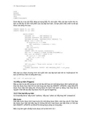 Nh p môn H qu n tr c s d li u DB2178
LOOP
REPEAT
RESIGNAL
CALL
COMMIT/ROLLBACK
D i ây là ví d c a SQL ng s d ng SQL PL n i tuy n. N u các b n mu n th nó,
b n có th l y nó làm m t ph n c a c a t p k ch b n, và b n ph i ch%c ch%n là ã t o
c các b ng nh sau:
CREATE TABLE T1 (c1 INT)
CREATE TABLE T3 (c1 INT)
BEGIN ATOMIC
DECLARE cnt INT DEFAULT 0;
DECLARE sumevens INT DEFAULT 0;
DECLARE err_msg VARCHAR(1000) DEFAULT '';
WHILE (cnt < 100) DO
IF mod(cnt,2) = 0 THEN
SET sumevens = sumevens + cnt;
END IF;
SET cnt=cnt+1;
END WHILE;
INSERT INTO T3 values (sumevens);
SET cnt = (SELECT 0 FROM SYSIBM.SYSDUMMY1);
FOR cur1 AS SELECT * FROM T1 DO
IF cur1.c1 > 100 THEN
SET cnt = cnt + 1;
END IF;
END FOR;
SET err_msg = 'Rows with values > 100 is:' ||
char(cnt);
SIGNAL SQLSTATE '80000' SET MESSAGE_TEXT = err_msg;
END!
N u b n l u o n ch ng trình n i tuy n trên vào t p k ch b n tên là “myScript.txt” thì
b n có th th c hi n nó b&ng l nh sau;
db2 -td! –vf myScript.txt
15.2 B"y s! ki n (Triggers)
B-y s ki n là các i t ng c s d li u k t h p v i m t b ng c nh ngh a b i các
thao tác c th c hi n khi có m t trong các thao tác INSERT, UPDATE, ho c DELETE
c th c hi n trên b ng ó. Chúng c thi hành m t cách t ng. Các thao tác là
nguyên nhân các b-y này c th c thi, g'i là triggering.
15.2.1 Các lo(i b"y s! ki n
Có 3 lo i b-y ó là: “b-y tr c” (before), “b-y sau” (after) và “b-y thay th ” (instead of)
B"y tr c
Các b-y tr c c kích ho t tr c khi m t dòng c thêm, s a hay xóa i. Các thao
tác c th c hi n b i b-y này thì không th kích ho t c các b-y khác (vì th các
l nh INSERT, UPDATE và DELETE không c phép có trong b-y).
M t ví d n gi n v b-y tr c c ch! ra trên hinh 15.1
 