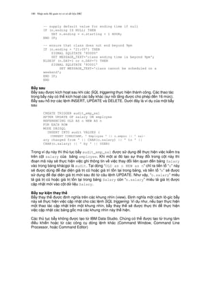 Nh p môn H qu n tr c s d li u DB2180
-- supply default value for ending time if null
IF (n.ending IS NULL) THEN
SET n.ending = n.starting + 1 HOUR;
END IF;
-- ensure that class does not end beyond 9pm
IF (n.ending > '21:00') THEN
SIGNAL SQLSTATE '80000'
SET MESSAGE_TEXT='class ending time is beyond 9pm';
ELSEIF (n.DAY=1 or n.DAY=7) THEN
SIGNAL SQLSTATE '80001'
SET MESSAGE_TEXT='class cannot be scheduled on a
weekend';
END IF;
END
B"y sau
B-y sau c kích ho t sau khi các SQL triggering th c hi n thành công. Các thao tác
trong b-y này có th kích ho t các b-y khác (s n i t ng c cho phép n 16 m c).
B-y sau h tr các l nh INSERT, UPDATE và DELETE. D i ây là ví d c a m t b-y
sau
CREATE TRIGGER audit_emp_sal
AFTER UPDATE OF salary ON employee
REFERENCING OLD AS o NEW AS n
FOR EACH ROW
MODE DB2SQL
INSERT INTO audit VALUES (
CURRENT TIMESTAMP, ' Employee ' || o.empno || ' sal-
ary changed from ' || CHAR(o.salary) || ' to ' ||
CHAR(n.salary) || ' by ' || USER)
Trong ví d này thì th t c b-y audit_emp_sal c s d ng th c hi n vi c ki m tra
trên c t salary c a b ng employee. Khi m t ai ó t o s thay i trong c t này thì
o n mã này s/ th c hi n vi c ghi thông tin v vi c thay i liên quan n b ng Salary
vào trong bàng khácg'i là audit. T i dòng “OLD as o NEW as n” ch! ra ti n t “o” này
s/ c dùng i di n giá tr c0 ho c giá trì t n t i trong b ng, và ti n t “n” s/ c
s d ng i di n giá tr m i sau ó t, câu l nh UPDATE. Nh v y, “o.salary” miêu
t giá tr c0 ho c giá tr t n t i trong b ng Salary còn “n.salary” miêu t giá tr c
c p nh t m i vào c t d li u Salary.
B"y s! ki n thay th
B-y thay th c nh ngh a trên các khung nhìn (view). $ nh ngh a m t cách lô-gíc b-y
này s/ th c hi n vi c c p nh t cho các l nh SQL triggering. Ví d nh , n u b n th c hi n
m t thao tác c p nh t trên m t khung nhìn, b-y thay th s/ c th c thi th c hi n
vi c c p nh t các b ng g c mà các khung nhìn này th hi n.
Các th t c b-y không c t o t, IBM Data Studio. Chúng có th c t o t, trung tâm
i u khi n ho c t, các công c dòng l nh khác (Command Window, Command Line
Processor, ho c Command Editor)
 