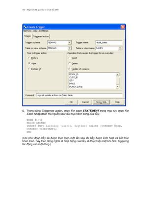 Nh p môn H qu n tr c s d li u DB2182
5. Trong b ng Triggerred action, ch'n For each STATEMENT trong m c tùy ch'n For
Each. Nh p o n mã ngu n sau vào m c hành ng c a b-y:
WHEN (1=1)
BEGIN ATOMIC
INSERT INTO saleslog (userid, daytime) VALUES (CURRENT USER,
CURRENT TIMESTAMP);
END
(Ghi chú: o n b-y s/ c th c hi n m t l n sau khi b-y c kích ho t và k t thúc
hoàn toàn. B-y theo dòng ngh a là ho t ng c a b-y s/ th c hi n m t khi SQL triggering
tác ng vào m t dòng.)
 