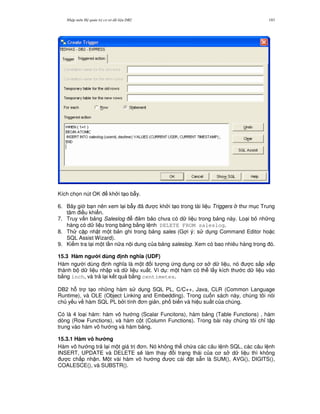 Nh p môn H qu n tr c s d li u DB2 183
Kích ch'n nút OK kh i t o b-y.
6. Bây gi b n nên xem l i b-y ã c kh i t o trong tài li u Triggers th m c Trung
tâm i u khi n.
7. Truy v n b ng Saleslog m b o ch a có d li u trong b ng này. Lo i b nh ng
hàng có d li u trong b ng b&ng l nh DELETE FROM saleslog.
8. Th c p nh t m t b n ghi trong b ng sales (G i ý: s d ng Command Editor ho c
SQL Assist Wizard).
9. Ki m tra l i m t l n n a n i dung c a b ng saleslog. Xem có bao nhiêu hàng trong ó.
15.3 Hàm ng i dùng nh ngh a (UDF)
Hàm ng i dùng nh ngh a là m t i t ng ng d ng c s d li u, nó c s%p x p
thành b d li u nh p và d li u xu t. Ví d : m t hàm có th l y kích th c d li u vào
b&ng inch, và tr l i k t qu b&ng centimetes.
DB2 h. tr t o nh ng hàm s d ng SQL PL, C/C++, Java, CLR (Common Language
Runtime), và OLE (Object Linking and Embedding). Trong cu n sách này, chúng tôi nói
ch y u v hàm SQL PL b i tính n gi n, ph bi n và hi u su t c a chúng.
Có là 4 lo i hàm: hàm vô h ng (Scalar Funcitons), hàm b ng (Table Functions) , hàm
dòng (Row Functions), và hàm c t (Column Functions). Trong bài này chúng tôi ch! t p
trung vào hàm vô h ng và hàm b ng.
15.3.1 Hàm vô h ng
Hàm vô h ng tr l i m t giá tr n. Nó không th ch a các câu l nh SQL, các câu l nh
INSERT, UPDATE và DELETE s/ làm thay i tr ng thái c a c s d li u thì không
c ch p nh n. M t vài hàm vô h ng c cài t s+n là SUM(), AVG(), DIGITS(),
COALESCE(), và SUBSTR().
 