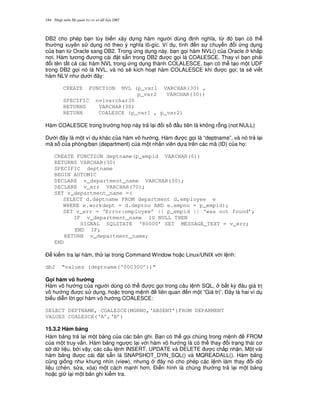 Nh p môn H qu n tr c s d li u DB2184
DB2 cho phép b n tùy bi n xây d ng hàm ng i dùng nh ngh a, t, ó b n có th
th ng xuyên s d ng nó theo ý ngh a lô-gíc. Ví d , tính n s chuy n i ng d ng
c a b n t, Oracle sang DB2. Trong ng d ng này, b n g'i hàm NVL() c a Oracle kh%p
n i. Hàm t ng ng cài t s+n trong DB2 c g'i là COALESCE. Thay vì b n ph i
i tên t t c các hàm NVL trong ng d ng thành COLALESCE, b n có th t o m t UDF
trong DB2 g'i nó là NVL, và nó s/ kích ho t hàm COLALESCE khi c g'i; ta s/ vi t
hàm NLV nh d i ây:
CREATE FUNCTION NVL (p_var1 VARCHAR(30) ,
p_var2 VARCHAR(30))
SPECIFIC nvlvarchar30
RETURNS VARCHAR(30)
RETURN COALESCE (p_var1 , p_var2)
Hàm COALESCE trong tr ng h p này tr l i i s u tiên là không r.ng (not NULL)
D i ây là m t ví d khác c a hàm vô h ng. Hàm c g'i là “deptname”, và nó tr l i
mã s c a phòng/ban (department) c a m t nhân viên d a trên các mã (ID) c a h':
CREATE FUNCTION deptname(p_empid VARCHAR(6))
RETURNS VARCHAR(30)
SPECIFIC deptname
BEGIN AUTOMIC
DECLARE v_department_name VARCHAR(30);
DECLARE v_err VARCHAR(70);
SET v_department_name =(
SELECT d.deptname FROM department d,employee e
WHERE e.workdept = d.deptno AND e.empno = p_empid);
SET v_err = ‘Error:employee’ || p_empid || ‘was not found’;
IF v_department_name IS NULL THEN
SIGNAL SQLSTATE ‘80000’ SET MESSAGE_TEXT = v_err;
END IF;
RETURN v_department_name;
END
$ ki m tra l i hàm, th l i trong Command Window ho c Linux/UNIX v i l nh:
db2 “values (deptname(‘000300’))”
G i hàm vô h ng
Hàm vô h ng c a ng i dùng có th c g'i trong câu l nh SQL, b t k) âu giá tr
vô h ng c s d ng, ho c trong m nh liên quan n m t “Giá tr ”. $ây là hai ví d
bi u di n l i g'i hàm vô h ng COALESCE:
SELECT DEPTNAME, COALESCE(MGRNO,‘ABSENT’)FROM DEPARMENT
VALUES COALESCE(‘A’,‘B’)
15.3.2 Hàm b ng
Hàm b ng tr l i m t b ng c a các b n ghi. B n có th g'i chúng trong m nh FROM
c a m t truy v n. Hàm b ng ng c l i v i hàm vô h ng là có th thay i tr ng thái c
s d li u, b i v y, các câu l nh INSERT, UPDATE và DELETE c ch p nh n. M t vài
hàm b ng c cài t s+n là SNAPSHOT_DYN_SQL() và MQREADALL(). Hàm b ng
c0ng gi ng nh khung nhìn (view), nh ng ây nó cho phép các l nh làm thay i d
li u (chèn, s a, xóa) m t cách m nh h n. $i n hình là chúng th ng tr l i m t b ng
ho c gi l i m t b n ghi ki m tra.
 