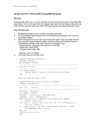 Nh p môn H qu n tr c s d li u DB2186
Bài t p nhanh #13 - Kh i t(o UDF s d ng IBM Data Studio
M c ích:
Trong bài t p nhanh này, ta s/ t o m t hàm vô h ng ng i dùng nh ngh a b&ng IBM
Data Studio. Nó s/ cho b n thêm kinh nghi m làm vi c v i Data Studio, c0ng nh c i
thi n vi c làm quen v i ngôn ng SQL PL xây d ng các hàm ng i dùng nh ngh a.
Quy trình th c hi n:
1. M IBM Data Studio ( G i ý: có s+n trong b ng ch'n Start)
2. T, c a s Data Project Explorer ch'n d án b n ã t o bài t p nhanh tr c và
ch'n Open Project.
3. Nh n chu t ph i th m c Hàm ng i dùng nh ngh a. Ch'n m c New. Sau ó
ch'n m c SQL User-Defined Function. C a s h i tho i User-Defined Function
using Wizard xu t hi n, ch%c ch%n r&ng ta có nh ng giá tr sau:
Project (d án): Tên d án là tên b n ch'n tr c ây.
Name (tên): FUNCTION1
Language (ngôn ng ): SQL
$ n ây, nh n nút FINISH
4. Trình so n th o m v i hàm chính:
CREATE FUNCTION FUNCTION1( )
RETURNS INTEGER
NO EXTERNAL ACTION
----------------------------------------------------------
SQL UDF (Scalar)
----------------------------------------------------------
F1: BEGIN ATOMIC
RETURN SELECT count(*) FROM SYSCAT.FUNCTIONS;
END
Thay th o n mã trên thành
CREATE FUNCTION booktitle(p_bid INTEGER)
RETURNS VARCHAR(300)
-----------------------------------------------------------
SQL UDF (Scalar)
-----------------------------------------------------------
SPECIFIC booktitle
F1: BEGIN ATOMIC
DECLARE v_book_title VARCHAR(300);
DECLARE v_err VARCHAR(70);
SET v_book_title = (SELECT title FROM books WHERE
p_bid = book_id);
SET v_err = ‘Error: The book with ID ‘ || CHAR(p_bid) ||
‘was Not found.’;
IF v_book_title IS NULL THEN SIGNAL SQLSTATE ‘80000’
SET MESSAGE_TEXT = v_err;
END IF;
RETURN v_book_title;
END
 