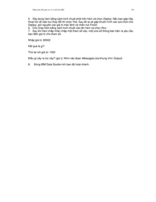 Nh p môn H qu n tr c s d li u DB2 187
5. Xây d ng hàm b&ng cách kích chu t ph i trên hàm và ch'n Deploy. N u b n g p h p
tho i h i v vi c l u thay i thì ch'n Yes. Sau ó ta s/ g p khuôn hình các l a ch'n cho
Deploy, gi nguyên các giá tr m c nh và nh n nút Finish.
6. Cho ch y hàm b&ng cách kích chu t vào tên hàm và ch'n Run.
7. Sau khi hàm ch p nh n nh p m t tham s vào, m t c a s thông báo hi n ra yêu c u
b n i n giá tr cho tham s .
Nh p giá tr : 80002
K t qu là gì?
Th l i v i giá tr : 1002
$i u gì x y ra lúc này? (g i ý: Nhìn vào o n Messages c a khung nhìn Output)
8. $óng IBM Data Studion khi b n ã hoàn thành.
 