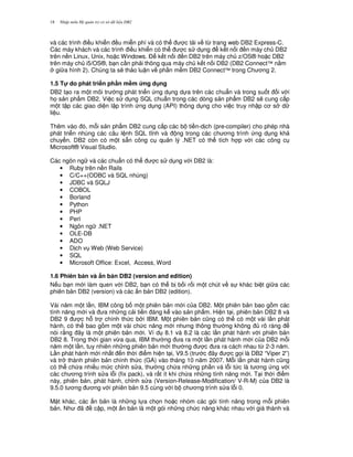 Nh p môn H qu n tr c s d li u DB218
và các trình i u khi n u mi n phí và có th c t i v t, trang web DB2 Express-C.
Các máy khách và các trình i u khi n có th c s d ng k t n i n máy ch DB2
trên n n Linux, Unix, ho c Windows. $ k t n i n DB2 trên máy ch z/OS® ho c DB2
trên máy ch i5/OS®, b n c n ph i thông qua máy ch k t n i DB2 (DB2 Connect™ n&m
gi a hình 2). Chúng ta s/ th o lu n v ph n m m DB2 Connect™ trong Ch ng 2.
1.5 T! do phát tri n ph n m#m &ng d ng
DB2 t o ra m t môi tr ng phát tri n ng d ng d a trên các chu"n và trong su t i v i
h' s n ph"m DB2. Vi c s d ng SQL chu"n trong các dòng s n ph"m DB2 s/ cung c p
m t t p các giao di n l p trình ng d ng (API) thông d ng cho vi c truy nh p c s d
li u.
Thêm vào ó, m.i s n ph"m DB2 cung c p các b ti n-d ch (pre-compiler) cho phép nhà
phát tri n nhúng các câu l nh SQL t nh và ng trong các ch ng trình ng d ng kh
chuy n. DB2 còn có m t s+n công c qu n lý .NET có th tích h p v i các công c
Microsoft® Visual Studio.
Các ngôn ng và các chu"n có th c s d ng v i DB2 là:
• Ruby trên n n Rails
• C/C++(ODBC và SQL nhúng)
• JDBC và SQLJ
• COBOL
• Borland
• Python
• PHP
• Perl
• Ngôn ng .NET
• OLE-DB
• ADO
• D ch v Web (Web Service)
• SQL
• Microsoft Office: Excel, Access, Word
1.6 Phiên b n và $n b n DB2 (version and edition)
N u b n m i làm quen v i DB2, b n có th b b i r i m t chút v s khác bi t gi a các
phiên b n DB2 (version) và các n b n DB2 (edition).
Vài n m m t l n, IBM công b m t phiên b n m i c a DB2. M t phiên b n bao g m các
tính n ng m i và a nh ng c i ti n áng k vào s n ph"m. Hi n t i, phiên b n DB2 8 và
DB2 9 c h. tr chính th c b i IBM. M t phiên b n c0ng có th có m t vài l n phát
hành, có th bao g m m t vài ch c n ng m i nh ng thông th ng không rõ ràng
nói r&ng ây là m t phiên b n m i. Ví d 8.1 và 8.2 là các l n phát hành v i phiên b n
DB2 8. Trong th i gian v,a qua, IBM th ng a ra m t l n phát hành m i c a DB2 m.i
n m m t l n, tuy nhiên nh ng phiên b n m i th ng c a ra cách nhau t, 2-3 n m.
L n phát hành m i nh t n th i i m hi n t i, V9.5 (tr c ây c g'i là DB2 “Viper 2”)
và tr thành phiên b n chính th c (GA) vào tháng 10 n m 2007. M.i l n phát hành c0ng
có th ch a nhi u m c ch!nh s a, th ng ch a nh ng ph n vá l.i t c là t ng ng v i
các ch ng trình s a l.i (fix pack), và r t ít khi ch a nh ng tính n ng m i. T i th i i m
này, phiên b n, phát hành, ch!nh s a (Version-Release-Modification/ V-R-M) c a DB2 là
9.5.0 t ng ng v i phiên b n 9.5 cùng v i b ch ng trình s a l.i 0.
M t khác, các n b n là nh ng l a ch'n ho c nhóm các gói tính n ng trong m.i phiên
b n. Nh ã c p, m t n b n là m t gói nh ng ch c n ng khác nhau v i giá thành và
 