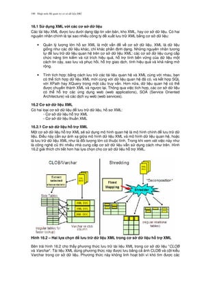Nh p môn H qu n tr c s d li u DB2190
16.1 S d ng XML v i các c s d li u
Các tài li u XML c l u d i d ng t p tin v n b n, kho XML, hay c s d li u. Có hai
nguyên nhân chính là t i sao nhi u công ty xu t l u tr XML b&ng c s d li u:
• Qu n lý l ng l n h s XML là m t v n v c s d li u. XML là d li u
gi ng nh các d li u khác, ch! khác ph n nh d ng. Nh ng nguyên nhân t ng
t l u tr d li u quan h trên c s d li u XML: các c s d li u cung c p
ch c n ng tìm ki m và rút trích hi u qu , h. tr tính b n v ng c a d li u m t
cách tin c y, sao l u và ph c h i, h. tr giao d ch, tính hi u qu và kh n ng m
r ng.
• Tính tích h p: b&ng cách l u tr các tài li u quan h và XML cùng v i nhau, b n
có th tích h p d li u XML m i cùng v i d li u quan h ã có, và k t h p SQL
v i XPath hay XQuery trong m t câu truy v n. H n n a, d li u quan h có th
c chuy n thành XML và ng c l i. Thông qua vi c tích h p, các c s d li u
có th h. tr các ng d ng web (web applications), SOA (Service Oriented
Architecture) và các d ch v web (web services).
16.2 C s d li u XML
Có hai lo i c s d li u l u tr d li u, h s XML:
- C s d li u h. tr XML
- C s d li u thu n XML
16.2.1 C s d li u h) tr XML
M t c s d li u h. tr XML s/ s d ng mô hình quan h là mô hình chính l u tr d
li u. $i u này c n s ánh x gi a mô hình d li u XML và mô hình d li u quan h , ho c
là l u tr d li u XML nh là i t ng l n có thu c tính. Trong khi xem xét vi c này nh
là công ngh c0 thì nhi u nhà cung c p c s d li u v-n s d ng cách nh trên. Hình
16.2 gi i thích chi ti t h n hai l a ch'n cho c s d li u h. tr XML.
Hình 16.2 – Hai l!a ch n l u tr d li u XML trong c s d li u h) tr XML
Bên trái hình 16.2 cho th y ph ng th c l u tr tài li u XML trong c s d li u “CLOB
và Varchar”. Tài li u XML dùng ph ng th c này c l u b&ng c nh CLOB và c t ki u
Varchar trong c s d li u. Ph ng th c này không linh ho t b i vì khó tìm c các
 