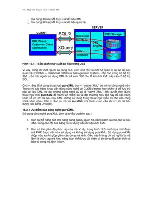 Nh p môn H qu n tr c s d li u DB2192
S d ng XQuery truy xu t d li u XML
S d ng XQuery truy xu t d li u quan h
Hình 16.4 – B n cách truy xu$t d li u trong DB2
Vì v y, trong khi m t ng i s d ng SQL xem DB2 nh là m t h qu n tr c s d li u
quan h (RDBMS – Relational Database Management System) c p cao c0ng có h. tr
XML, còn m t ng i s d ng XML thì s/ xem DB2 nh là kho tr XML c p cao có h. tr
SQL.
Chú ý r&ng IBM dùng thu t ng pureXML thay vì “native XML” mô t công ngh này.
Trong khi các hãng khác v-n dùng công ngh c0 CLOB/Varchar hay phân rã l u tr
các tài li u XML, h' g'i nh ng công ngh c0 ó là “native XML”. IBM quy t nh dùng
thu t ng m i pureXML tránh s nh m l-n và t th ng hi u tên này các hãng
khác v c s d li u hay XML không s d ng trùng thu t ng bi u th cho các công
ngh khác nhau. Chú ý r&ng s h. tr pureXML ch! c cung c p khi c s d li u
c t o b&ng Unicode.
16.3.1 8u i m c a công ngh pureXML
S d ng công ngh pureXML em l i nhi u u i m sau :
1. B n có th nâng cao kh n ng dùng d li u quan h , b&ng cách l u tr các tài li u
XML trong các c t c a b ng có s d ng ki u d li u m i XML.
2. B n có th gi m ph c t p c a mã. Ví d , trong hình 16.5 minh h'a m t o n
mã PHP c vi t v,a s d ng và không s d ng pureXML. S d ng pureXML
(h p màu xanh) giúp gi m các dòng mã l nh. $i u này không ch! có ngh a là mã
l nh ít ph c t p mà hi u n ng toàn th c c i thi n vì s dòng phân tích và
b o trì trong mã l nh ít h n.
 