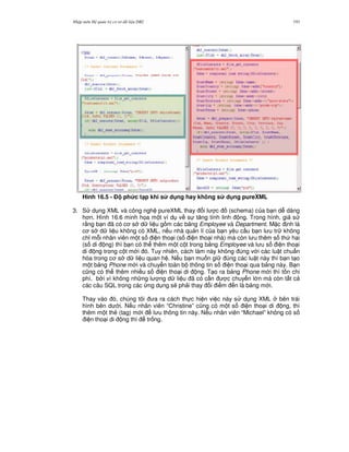 Nh p môn H qu n tr c s d li u DB2 193
Hình 16.5 - % ph&c t(p khi s d ng hay không s d ng pureXML
3. S d ng XML và công ngh pureXML thay i l c (schema) c a b n d dàng
h n. Hình 16.6 minh h'a m t ví d v s t ng tính linh ng. Trong hình, gi s
r&ng b n ã có c s d li u g m các b ng Employee và Department. M c nh là
c s d li u không có XML, n u nhà qu n lí c a b n yêu c u b n l u tr không
ch! m.i nhân viên m t s i n tho i (s i n tho i nhà) mà còn l u thêm s th hai
(s di ng) thì b n có th thêm m t c t trong b ng Employee và l u s i n tho i
di ng trong c t m i ó. Tuy nhiên, cách làm này không úng v i các lu t chu"n
hóa trong c s d li u quan h . N u b n mu n gi úng các lu t này thì b n t o
m t b ng Phone m i và chuy n toàn b thông tin s i n tho i qua b ng này. B n
c0ng có th thêm nhi u s i n tho i di ng. T o ra b ng Phone m i thì t n chi
phí, b i vì không nh ng l ng d li u ã có c n c chuy n l n mà còn t t c
các câu SQL trong các ng d ng s/ ph i thay i i m n là b ng m i.
Thay vào ó, chúng tôi a ra cách th c hi n vi c này s d ng XML bên trái
hình bên d i. N u nhân viên “Christine” c0ng có m t s i n tho i di ng, thì
thêm m t th2 (tag) m i l u thông tin này. N u nhân viên “Michael” không có s
i n tho i di ng thì tr ng.
 