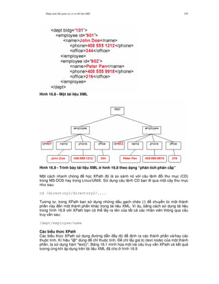 Nh p môn H qu n tr c s d li u DB2 195
Hình 16.8 - M t tài li u XML
Hình 16.9 - Trình bày tài li u XML hình 16.8 theo d(ng “phân tích phân c$p”
M t cách nhanh chóng h'c XPath ó là so sánh nó v i câu l nh i th m c (CD)
trong MS-DOS hay trong Linux/UNIX. S d ng câu l nh CD b n i qua m t cây th m c
nh sau:
cd /directory1/directory2/....
T ng t , trong XPath b n s d ng nh ng d u g ch chéo (/) chuy n t, m t thành
ph n này n m t thành ph n khác trong tài li u XML. Ví d , b&ng cách s d ng tài li u
trong hình 16.9 v i XPath b n có th l y ra tên c a t t c các nhân viên thông qua câu
truy v n sau:
/dept/employee/name
Các bi u th&c XPath
Các bi u th c XPath s d ng ng d-n y nh ra các thành ph n và/hay các
thu c tính. Kí hi u "@" dùng ch! thu c tính. $ ch! l y giá tr (text node) c a m t thành
ph n, ta s d ng hàm "text()". B ng 16.1 minh h'a m t vài câu truy v n XPath và k t qu
t ng ng khi áp d ng trên tài li u XML ã cho hình 16.9
 