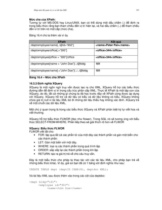 Nh p môn H qu n tr c s d li u DB2 197
M&c cha c a XPath:
T ng t v i MS-DOS hay Linux/UNIX, b n có th dùng m t d u ch m (.) nh ra
trong bi u th c r&ng b n tham chi u n v trí hi n t i, và hai d u ch m (..) tham chi u
n ví trí trên nó m t c p (m c cha).
B ng 16.4 cho ta thêm vài ví d
XPath K t qu
/dept/employee/name[../@id=”902”] <name>Peter Pan</name>
/dept/employee/office[.>”300”] <office>344</office>
/dept/employee[office > “300”]/office <office>344</office>
/dept/employee[name = “John Doe”]/../@bldg 101
/dept/employee/name[.=”John Doe”]/../../@bldg 101
B ng 16.4 – M&c cha XPath
16.3.3 % nh ngh a XQuery
XQuery là m t ngôn ng truy v n c t o ra cho XML. XQuery h. tr các bi u th c
ng d-n nh v trí trong c u trúc phân c p XML. Th c t XPath là m t t p con c a
XQuery, do ó, t t c nh ng gì chúng ta ã h'c tr c ây v XPath c0ng c áp d ng
v i XQuery. XQuery h. tr c d li u có ki u và d li u không có ki u. XQuery không
ch a giá tr null vì tài li u XML b i nh ng d li u thi u hay không xác nh. XQuery tr
v m t chu.i các d li u XML.
M t chú ý quan tr'ng là trong các bi u th c XQuery và XPath phân bi t ký t vi t hoa và
vi t th ng.
XQuery h. tr bi u th c FLWOR ( 'c nh flower). Trong SQL nó s/ t ng ng v i bi u
th c SELECT-FROM-WHERE. Ph n ti p theo s/ gi i thích rõ h n v FLWOR
XQuery: Bi u th&c FLWOR
FLWOR vi t t%t cho:
• FOR: l p qua t t c các ph n t c a m t dãy các thành ph n và gán m t bi n cho
các thành ph n.
• LET: Gán m t bi n v i m t dãy.
• WHERE: lo i ra các thành ph n trong quá trình l p
• ORDER: s%p x p l i các thành ph n trong khi l p
• RETURN: t o ra giá tr tr v cho câu truy v n.
$ây là m t bi u th c cho phép ta thao tác v i các tài li u XML, cho phép b n tr v
nh ng bi u th c khác. Ví d , gi s b n ã có 1 b ng v i nh ngh a nh sau:
CREATE TABLE dept (deptID CHAR(8), deptdoc XML);
Và tài li u XML sau c thêm vào trong các c t c a deptdoc:
<dept bldg=”101”>
<employee id=”901”>
<name>John Doe</name>
 