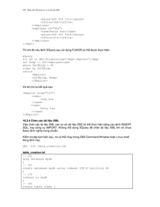 Nh p môn H qu n tr c s d li u DB2198
<phone>408 555 1212</phone>
<office>344</office>
</employee>
<employee id=”902”>
<name>Peter Pan</name>
<phone>408 555 9918</phone>
<office>216</office>
</employee>
</dept>
Thì khi ó câu l nh XQuery sau s d ng FLWOR có th c th c hi n:
xquery
for $d in db2-fn:xmlcolumn(‘dept.deptdoc’)/dept
let $emp := $d//employee/name
where $d/@bldg > 95
order by $d/@bldg
return
<EmpList>
{$d/@bldg, @emp}
</EmpList>
Và s/ cho ta k t qu sau:
<EmpList bldg=”101”>
<name>
John Doe
</name>
<name>
Peter Pan
</name>
</EmpList>
16.3.4 Chèn các tài li u XML
Vi c chèn các tài li u XML vào c s d li u DB2 có th th c hi n b&ng câu l nh INSERT
SQL, hay công c IMPORT. Không th dùng XQuery chèn tài li u XML khi nó ch a
c nh ngh a trong chu"n.
Ki m tra t p k ch b n sau, nó có th ch y trong DB2 Command Window ho c Linux shell
dùng l nh này.
db2 -tvf table_creation.txt
table_creation.txt
-- (1)
drop database mydb
;
-- (2)
create database mydb using codeset UTF-8 territory US
;
-- (3)
connect to mydb
;
-- (4)
create table items (
 